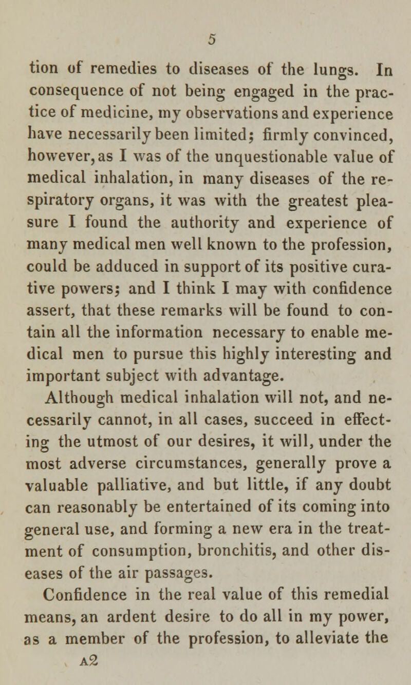 tion of remedies to diseases of the lungs. In consequence of not being engaged in the prac- tice of medicine, my observations and experience have necessarily been limited; firmly convinced, however, as I was of the unquestionable value of medical inhalation, in many diseases of the re- spiratory organs, it was with the greatest plea- sure I found the authority and experience of many medical men well known to the profession, could be adduced in support of its positive cura- tive powers; and I think I may with confidence assert, that these remarks will be found to con- tain all the information necessary to enable me- dical men to pursue this highly interesting and important subject with advantage. Although medical inhalation will not, and ne- cessarily cannot, in all cases, succeed in effect- ing the utmost of our desires, it will, under the most adverse circumstances, generally prove a valuable palliative, and but little, if any doubt can reasonably be entertained of its coming into general use, and forming a new era in the treat- ment of consumption, bronchitis, and other dis- eases of the air passages. Confidence in the real value of this remedial means, an ardent desire to do all in my power, as a member of the profession, to alleviate the a2