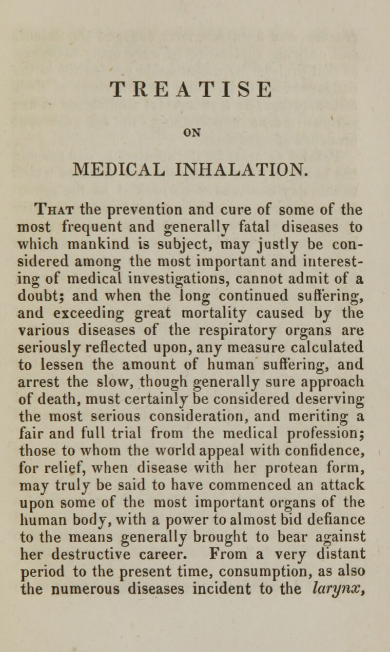 TREATISE MEDICAL INHALATION. That the prevention and cure of some of the most frequent and generally fatal diseases to which mankind is subject, may justly be con- sidered among the most important and interest- ing of medical investigations, cannot admit of a doubt; and when the long continued suffering, and exceeding great mortality caused by the various diseases of the respiratory organs are seriously reflected upon, any measure calculated to lessen the amount of human suffering, and arrest the slow, though generally sure approach of death, must certainly be considered deserving the most serious consideration, and meriting a fair and full trial from the medical profession; those to whom the world appeal with confidence, for relief, when disease with her protean form, may truly be said to have commenced an attack upon some of the most important organs of the human body, with a power to almost bid defiance to the means generally brought to bear against her destructive career. From a very distant period to the present time, consumption, as also the numerous diseases incident to the larynx,