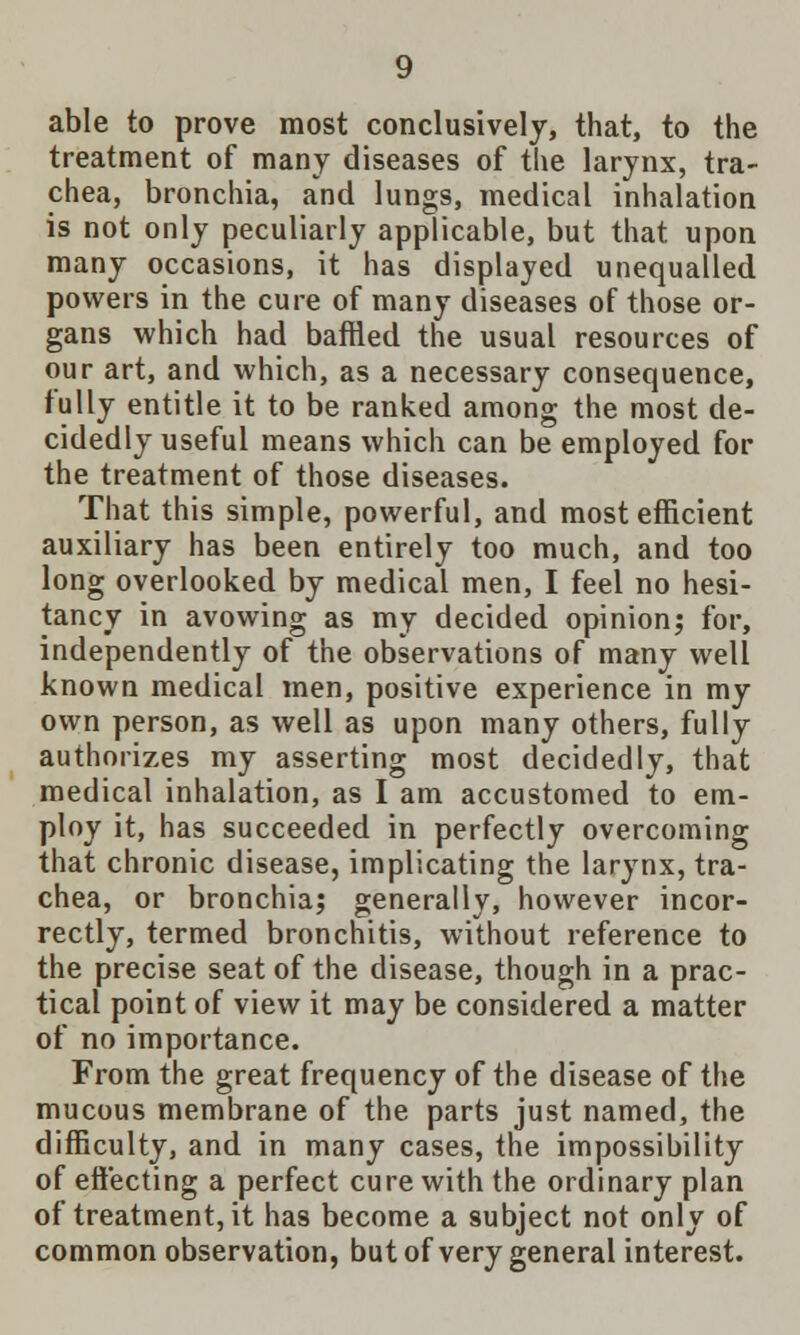 able to prove most conclusively, that, to the treatment of many diseases of the larynx, tra- chea, bronchia, and lungs, medical inhalation is not only peculiarly applicable, but that upon many occasions, it has displayed unequalled powers in the cure of many diseases of those or- gans which had baffled the usual resources of our art, and which, as a necessary consequence, fully entitle it to be ranked among the most de- cidedly useful means which can be employed for the treatment of those diseases. That this simple, powerful, and most efficient auxiliary has been entirely too much, and too long overlooked by medical men, I feel no hesi- tancy in avowing as my decided opinion; for, independently of the observations of many well known medical men, positive experience in my own person, as well as upon many others, fully authorizes my asserting most decidedly, that medical inhalation, as I am accustomed to em- ploy it, has succeeded in perfectly overcoming that chronic disease, implicating the larynx, tra- chea, or bronchia; generally, however incor- rectly, termed bronchitis, without reference to the precise seat of the disease, though in a prac- tical point of view it may be considered a matter of no importance. From the great frequency of the disease of the mucous membrane of the parts just named, the difficulty, and in many cases, the impossibility of effecting a perfect cure with the ordinary plan of treatment, it has become a subject not only of common observation, but of very general interest.