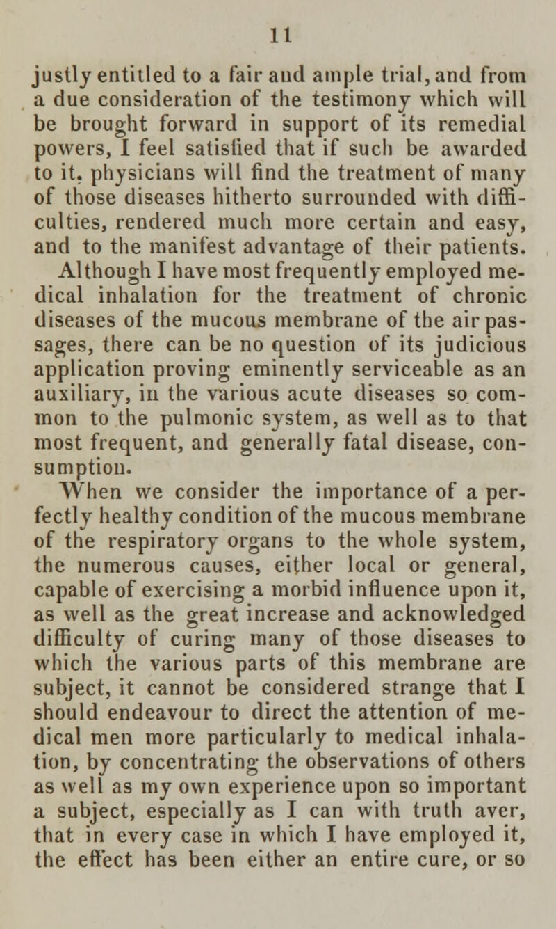 justly entitled to a fair and ample trial, and from a due consideration of the testimony which will be brought forward in support of its remedial powers, 1 feel satisfied that if such be awarded to it. physicians will find the treatment of many of those diseases hitherto surrounded with diffi- culties, rendered much more certain and easy, and to the manifest advantage of their patients. Although I have most frequently employed me- dical inhalation for the treatment of chronic diseases of the mucous membrane of the air pas- sages, there can be no question of its judicious application proving eminently serviceable as an auxiliary, in the various acute diseases so com- mon to the pulmonic system, as well as to that most frequent, and generally fatal disease, con- sumption. When we consider the importance of a per- fectly healthy condition of the mucous membrane of the respiratory organs to the whole system, the numerous causes, either local or general, capable of exercising a morbid influence upon it, as well as the great increase and acknowledged difficulty of curing many of those diseases to which the various parts of this membrane are subject, it cannot be considered strange that I should endeavour to direct the attention of me- dical men more particularly to medical inhala- tion, by concentrating the observations of others as well as my own experience upon so important a subject, especially as I can with truth aver, that in every case in which I have employed it, the effect has been either an entire cure, or so