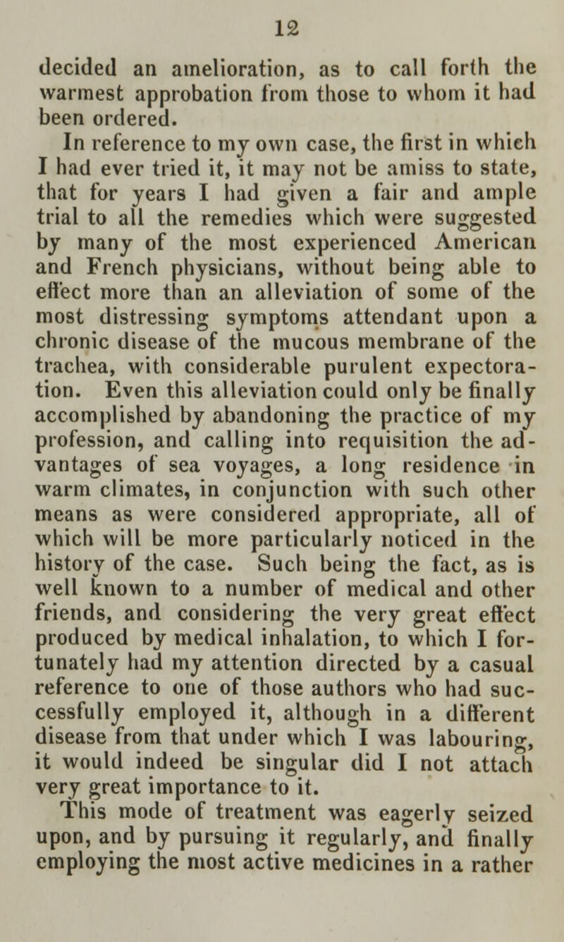 decided an amelioration, as to call forth the warmest approbation from those to whom it had been ordered. In reference to my own case, the first in which I had ever tried it, it may not be amiss to state, that for years I had given a fair and ample trial to all the remedies which were suggested by many of the most experienced American and French physicians, without being able to effect more than an alleviation of some of the most distressing symptoms attendant upon a chronic disease of the mucous membrane of the trachea, with considerable purulent expectora- tion. Even this alleviation could only be finally accomplished by abandoning the practice of my profession, and calling into requisition the ad- vantages of sea voyages, a long residence in warm climates, in conjunction with such other means as were considered appropriate, all of which will be more particularly noticed in the history of the case. Such being the fact, as is well known to a number of medical and other friends, and considering the very great effect produced by medical inhalation, to which I for- tunately had my attention directed by a casual reference to one of those authors who had suc- cessfully employed it, although in a different disease from that under which I was labouring, it would indeed be singular did I not attach very great importance to it. This mode of treatment was eagerly seized upon, and by pursuing it regularly, and finally employing the most active medicines in a rather