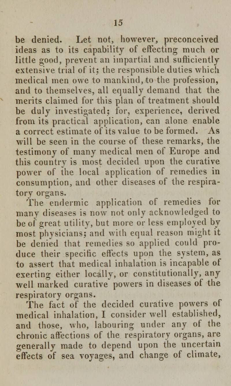 be denied. Let not, however, preconceived ideas as to its capability of effecting much or little good, prevent an impartial and sufficiently extensive trial of it; the responsible duties which medical men owe to mankind, to the profession, and to themselves, all equally demand that the merits claimed for this plan of treatment should be duly investigated; for, experience, derived from its practical application, can alone enable a correct estimate of its value to be formed. As will be seen in the course of these remarks, the testimony of many medical men of Europe and this country is most decided upon the curative power of the local application of remedies in consumption, and other diseases of the respira- tory organs. The endermic application of remedies for many diseases is now not only acknowledged to be of great utility, but more or less employed by most physicians; and with equal reason might it be denied that remedies so applied could pro- duce their specific effects upon the system, as to assert that medical inhalation is incapable of exerting either locally, or constitutionally, any well marked curative powers in diseases of the respiratory organs. The fact of the decided curative powers of medical inhalation, I consider well established, and those, who, labouring under any of the chronic affections of the respiratory organs, are generally made to depend upon the uncertain effects of sea voyages, and change of climate,