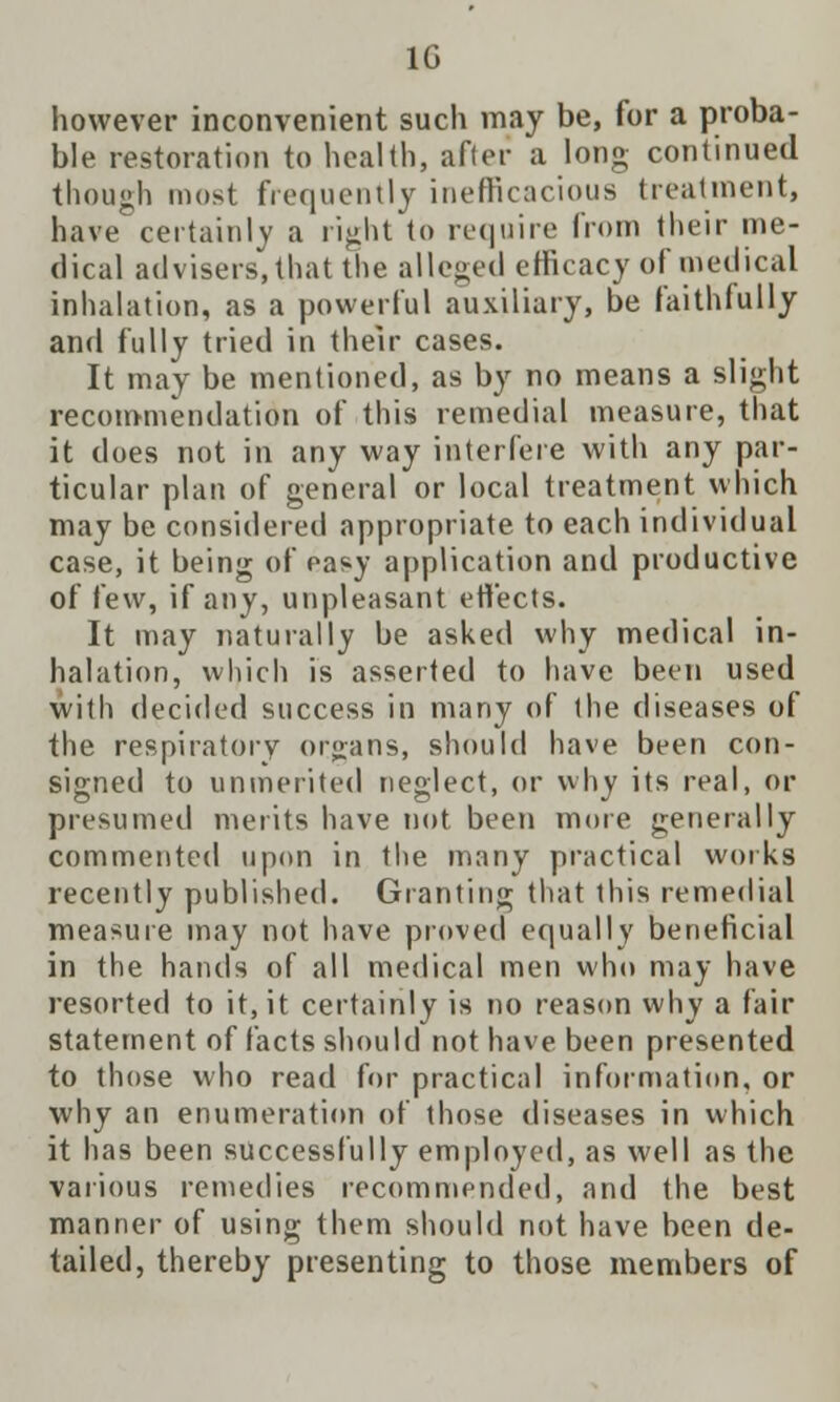 1G however inconvenient such may be, for a proba- ble restoration to health, after a long continued though most frequently inefficacious treatment, have certainly a right to require from their me- dical advisers, that the alleged efficacy of medical inhalation, as a powerful auxiliary, be faithfully and fully tried in their cases. It may be mentioned, as by no means a slight recommendation of this remedial measure, that it does not in any way interfere with any par- ticular plan of general or local treatment which may be considered appropriate to each individual case, it being of easy application and productive of few, if any, unpleasant ettects. It may naturally be asked why medical in- halation, which is asserted to have been used with decided success in many of the diseases of the respiratory organs, should have been con- signed to unmerited neglect, or why its real, or presumed merits have not been more generally commented upon in the many practical works recently published. Granting that this remedial measure may not have proved equally beneficial in the hands of all medical men who may have resorted to it, it certainly is no reason why a fair statement of facts should not have been presented to those who read for practical information, or why an enumeration of those diseases in which it has been successfully employed, as well as the various remedies recommended, and the best manner of using them should not have been de- tailed, thereby presenting to those members of
