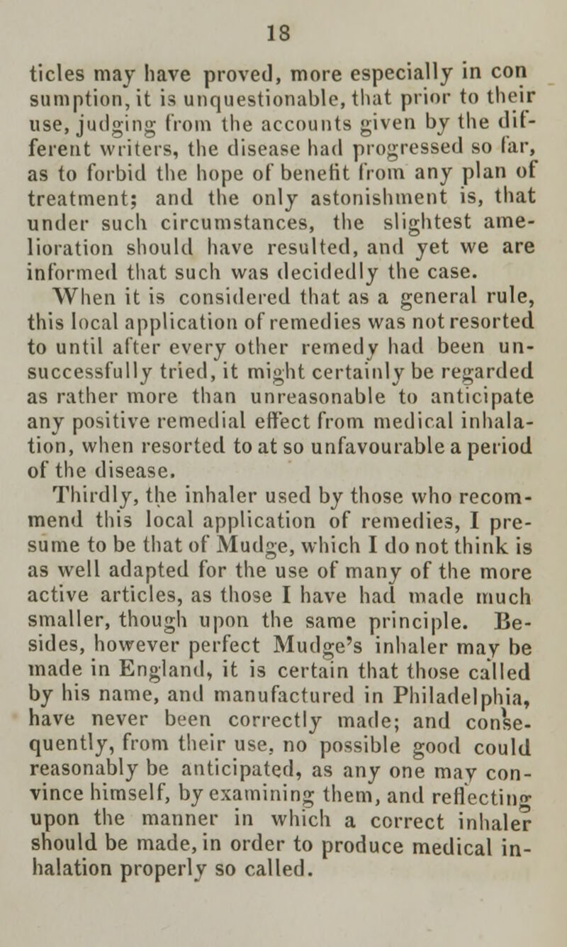 tides may have proved, more especially in con sumption, it is unquestionable, that prior to their use, judging from the accounts given by the dif- ferent writers, the disease had progressed so far, as to forbid the hope of benefit from any plan of treatment; and the only astonishment is, that under such circumstances, the slightest ame- lioration should have resulted, and yet we are informed that such was decidedly the case. When it is considered that as a general rule, this local application of remedies was not resorted to until after every other remedy had been un- successfully tried, it might certainly be regarded as rather more than unreasonable to anticipate any positive remedial effect from medical inhala- tion, when resorted to at so unfavourable a period of the disease. Thirdly, the inhaler used by those who recom- mend this local application of remedies, I pre- sume to be that of Mudge, which I do not think is as well adapted for the use of many of the more active articles, as those I have had made much smaller, though upon the same principle. Be- sides, however perfect Mudge's inhaler may be made in England, it is certain that those called by his name, and manufactured in Philadelphia, have never been correctly made; and conse- quently, from their use, no possible good could reasonably be anticipated, as any one may con- vince himself, by examining them, and reflecting upon the manner in which a correct inhaler should be made, in order to produce medical in- halation properly so called.