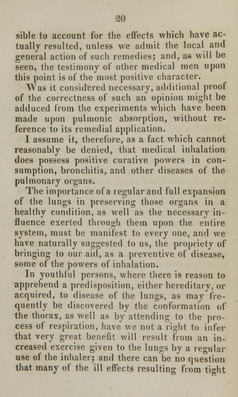 sible to account for the effects which have ac- tually resulted, unless we admit the local and general action of such remedies; and, as will be seen, the testimony of other medical men upon this point is of the most positive character. Was it considered necessary, additional proof of the correctness of such an opinion might be adduced from the experiments which have been made upon pulmonic absorption, without re- ference to its remedial application. I assume it, therefore, as a fact which cannot reasonably be denied, that medical inhalation does possess positive curative powers in con- sumption, bronchitis, and other diseases of the pulmonary organs. The importance of a regular and full expansion of the lungs in preserving those organs in a healthy condition, as well as the necessary in- fluence exerted through them upon the entire system, must be manifest to every one, and we have naturally suggested to us, the propriety of bringing to our aid, as a preventive of disease, some of the powers of inhalation. In youthful persons, where there is reason to apprehend a predisposition, either hereditary, or acquired, to disease of the lungs, as may fre- quently be discovered by the conformation of the thorax, as well as by attending to the pro- cess of respiration, have' we not a right to infer that very great benefit will result from an in- creased exercise given to the lungs by a regular use of the inhaler; and there can be no question that many of the ill effects resulting from tight