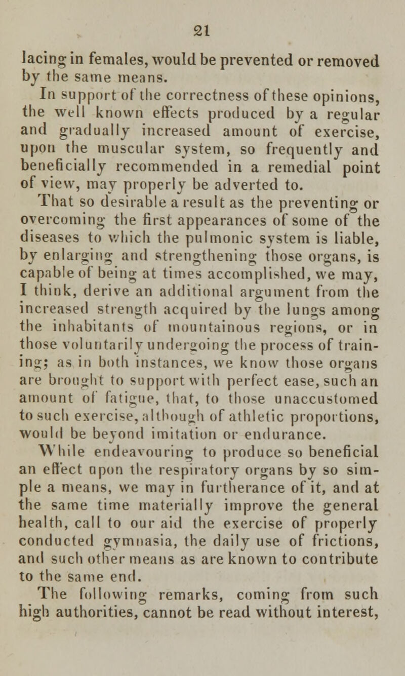 lacing in females, would be prevented or removed by the same means. In support of the correctness of these opinions, the well known effects produced by a regular and gradually increased amount of exercise, upon the muscular system, so frequently and beneficially recommended in a remedial point of view, may properly be adverted to. That so desirable a result as the preventing or overcoming the first appearances of some of the diseases to which, the pulmonic system is liable, by enlarging and strengthening; those organs, is capable of being at times accomplished, we may, I think, derive an additional argument from the increased strength acquired by the lungs among the inhabitants of mountainous regions, or in those voluntarily undergoing the process of train- ing;; as in both instances, we know those organs are brought to support with perfect ease, such an amount of fatigue, that, to those unaccustomed to such exercise, although of athletic proportions, would be beyond imitation or endurance. While endeavouring to produce so beneficial an effect upon the respiratory organs by so sim- ple a means, we may in furtherance of it, and at the same time materially improve the general health, call to our aid the exercise of properly conducted gymnasia, the daily use of frictions, and such other means as are known to contribute to the same end. The following remarks, coming from such high authorities, cannot be read without interest,