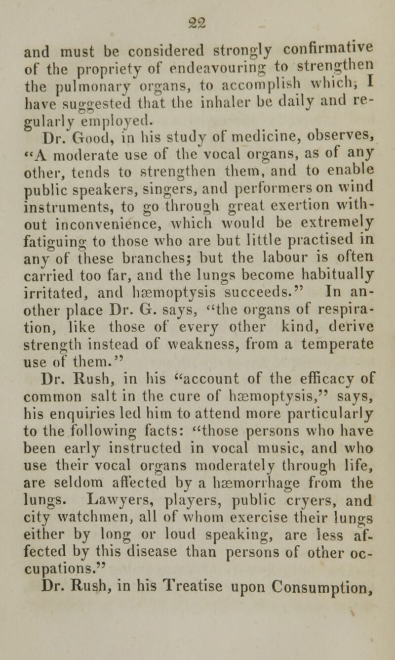 and must be considered strongly confirmative of the propriety of endeavouring to strengthen the pulmonary'organs, to accomplish which, I have suggested that the inhaler be daily and re- gularly employed. Dr. Good, in his study of medicine, observes, A moderate use of the vocal organs, as of any other, tends to strengthen them, and to enable public speakers, singers, and performers on wind instruments, to go through great exertion with- out inconvenience, which would be extremely fatiguing to those who are but little practised in any of these branches; but the labour is often carried too far, and the lungs become habitually irritated, and haemoptysis succeeds. In an- other place Dr. G. says, the organs of respira- tion, like those of every other kind, derive strength instead of weakness, from a temperate use of them. Dr. Rush, in his account of the efficacy of common salt in the cure of haemoptysis, says, his enquiries led him to attend more particularly to the following facts: those persons who have been early instructed in vocal music, and who use their vocal organs moderately through life, are seldom affected by a haemorrhage from the lungs. Lawyers, players, public cryers, and city watchmen, all of whom exercise their lungs either by long or loud speaking, are less af- fected by this disease than persons of other oc- cupations. Dr. Rush, in his Treatise upon Consumption,