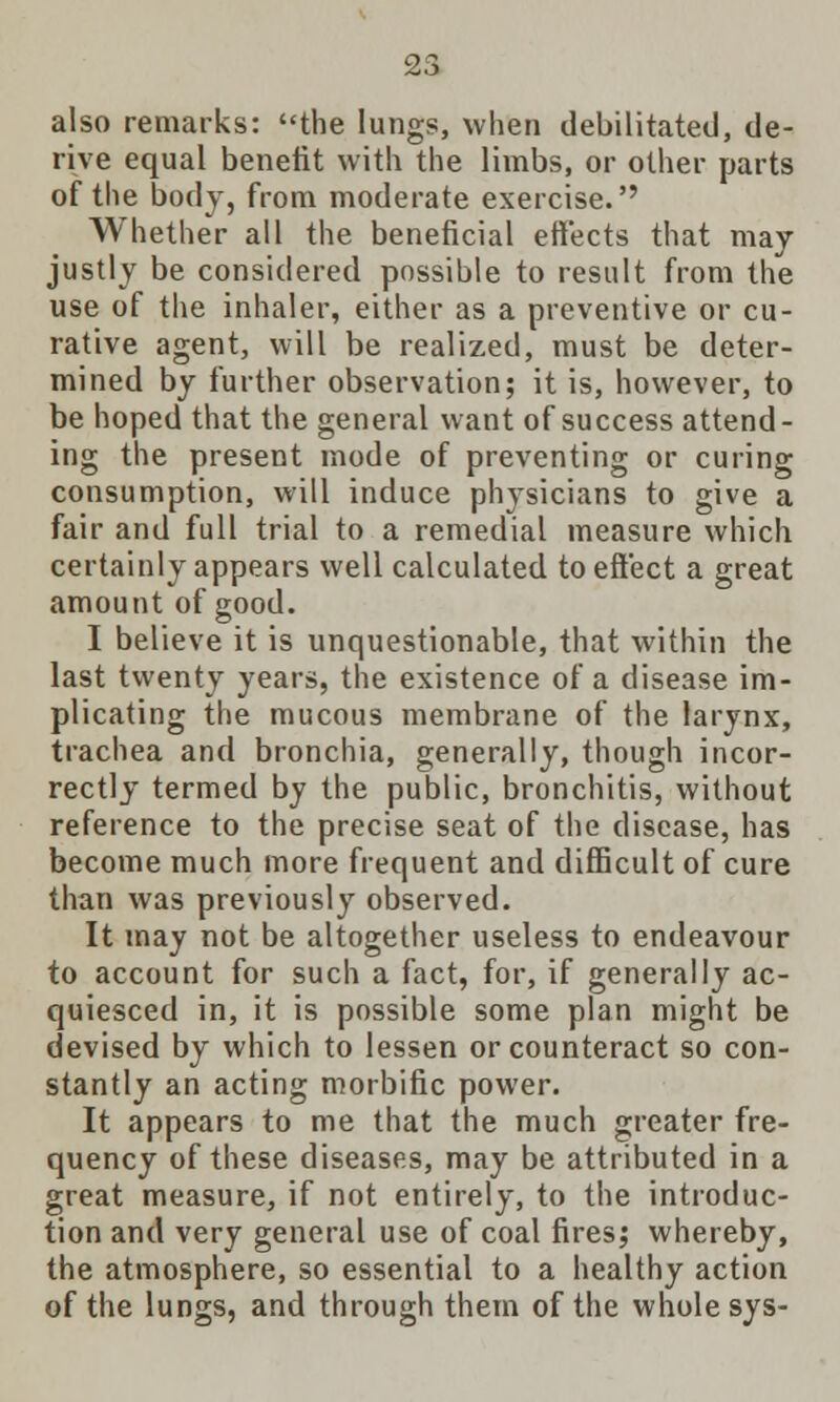 also remarks: the lungs, when debilitated, de- rive equal benefit with the limbs, or other parts of the body, from moderate exercise.'' Whether all the beneficial effects that may justly be considered possible to result from the use of the inhaler, either as a preventive or cu- rative agent, will be realized, must be deter- mined by further observation; it is, however, to be hoped that the general want of success attend- ing the present mode of preventing or curing consumption, will induce physicians to give a fair and full trial to a remedial measure which certainly appears well calculated to effect a great amount of good. I believe it is unquestionable, that within the last twenty years, the existence of a disease im- plicating the mucous membrane of the larynx, trachea and bronchia, generally, though incor- rectly termed by the public, bronchitis, without reference to the precise seat of the disease, has become much more frequent and difficult of cure than was previously observed. It may not be altogether useless to endeavour to account for such a fact, for, if generally ac- quiesced in, it is possible some plan might be devised by which to lessen or counteract so con- stantly an acting morbific power. It appears to me that the much greater fre- quency of these diseases, may be attributed in a great measure, if not entirely, to the introduc- tion and very general use of coal fires; whereby, the atmosphere, so essential to a healthy action of the lungs, and through them of the whole sys-