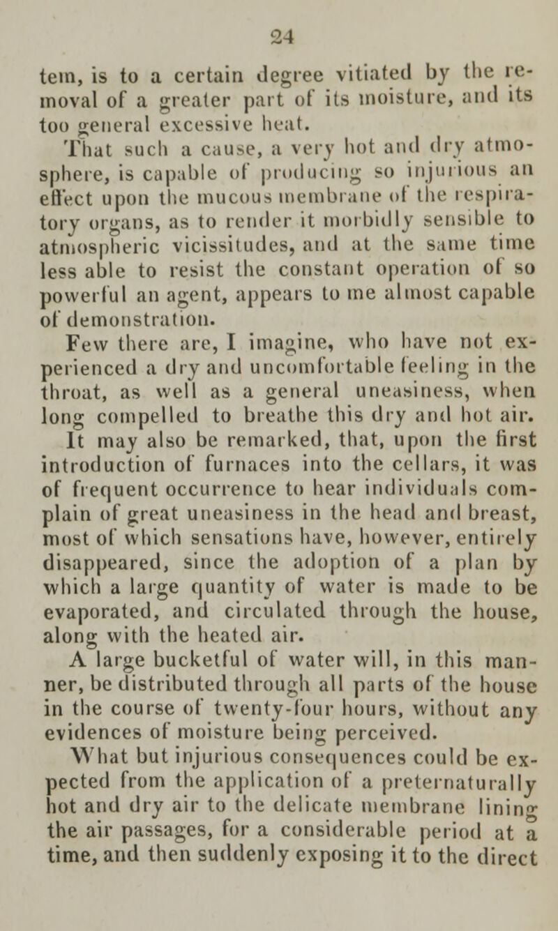 tern, is to a certain degree vitiated by the re- moval of a greater part of its moisture, and its too general excessive heat. That such a cause, a very hot and dry atmo- sphere, is capable of producing so injurious an effect upon the mucous membrane ot the respira- tory organs, as to render it morbidly sensible to atmospheric vicissitudes, and at the same time less able to resist the constant operation of so powerful an agent, appears to me almost capable of demonstration. Few there are, I imagine, who have not ex- perienced a dry and uncomfortable feeling in the throat, as well as a general uneasiness, when long compelled to breathe this dry and hot air. It may also be remarked, that, upon the first introduction of furnaces into the cellars, it was of frequent occurrence to hear individuals com- plain of great uneasiness in the head and breast, most of which sensations have, however, entirely disappeared, since the adoption of a plan by which a large quantity of water is made to be evaporated, and circulated through the house, along with the heated air. A large bucketful of water will, in this man- ner, be distributed through all parts of the house in the course of twenty-four hours, without any evidences of moisture being perceived. What but injurious consequences could be ex- pected from the application of a preternaturally hot and dry air to the delicate membrane lining the air passages, for a considerable period at a time, and then suddenly exposing it to the direct