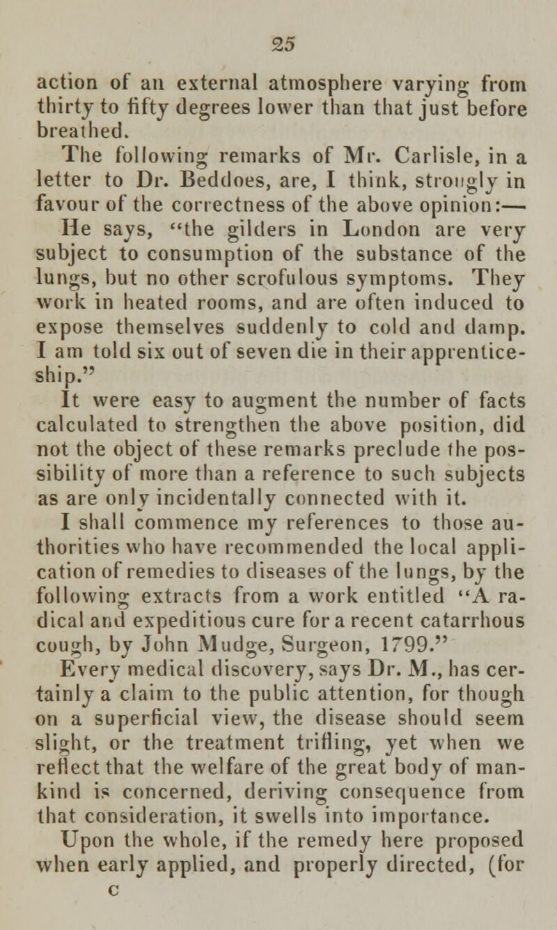 action of an external atmosphere varying from thirty to fifty degrees lower than that just before breathed. The following remarks of Mr. Carlisle, in a letter to Dr. Beddoes, are, I think, strongly in favour of the correctness of the above opinion:— He says, the gilders in London are very subject to consumption of the substance of the lungs, but no other scrofulous symptoms. They work in heated rooms, and are often induced to expose themselves suddenly to cold and damp. I am told six out of seven die in their apprentice- ship. It were easy to augment the number of facts calculated to strengthen the above position, did not the object of these remarks preclude the pos- sibility of more than a reference to such subjects as are only incidentally connected with it. I shall commence my references to those au- thorities who have recommended the local appli- cation of remedies to diseases of the lungs, by the following extracts from a work entitled A ra- dical and expeditious cure for a recent catarrhous cough, by John Mudge, Surgeon, 1799. Every medical discovery, says Dr. M., has cer- tainly a claim to the public attention, for though on a superficial view, the disease should seem slight, or the treatment trifling, yet when we reflect that the welfare of the great body of man- kind is concerned, deriving consequence from that consideration, it swells into importance. Upon the whole, if the remedy here proposed when early applied, and properly directed, (for