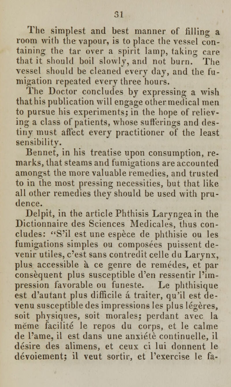 The simplest and best manner of filling a room with the vapour, is to place the vessel con- taining the tar over a spirit lamp, taking care that it should boil slowly, and not burn. The vessel should be cleaned every day, and the fu- migation repeated every three hours. The Doctor concludes by expressing a wish that his publication will engage other medical men to pursue his experiments; in the hope of reliev- ing a class of patients, whose sufferings and des- tiny must affect every practitioner of the least sensibility. Bennet, in his treatise upon consumption, re- marks, that steams and fumigations are accounted amongst the more valuable remedies, and trusted to in the most pressing necessities, but that like all other remedies they should be used with pru- dence. Delpit, in the article Phthisis Laryngeain the Dictionnaire des Sciences Medicales, thus con- cludes: S'il est une espece de phthisie ou les fumigations simples ou composees puissent de- venir utiles, c'est sans contredit celle du Larynx, plus accessible a ce genre de remedes, et par consequent plus susceptible d'en ressentir l'im- pression favorable ou funeste. Le phthisique est d'autant plus difficile a traiter, qu'il est de- venu susceptible des impressions les plus legeres, soit physiques, soit morales; perdant avec la meme facilite le repos du corps, et le calme de l'ame, il est dans une anxiete continuelle, il desire des alimens, et ceux ci lui donnent le devoiement; il veut sortir, et l'exercise le fa-