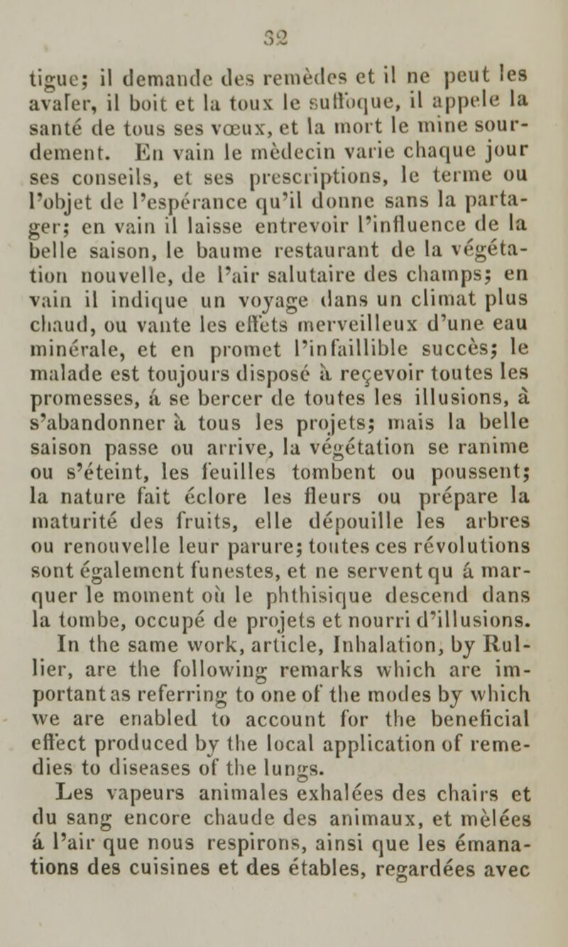 tigue; il demande des remfedes et il ne peut les avarer, il boit et la toux le suftbque, il appele la sante de tous ses voeux, et la mort le mine sour- dement. En vain le medecin vaiie chaque jour ses conseils, et ses prescriptions, le terme ou l'objet de 1'esperance qu'il donne sans la parta- ger; en vain il laisse entrevoir l'influence tie la belle saison, le baume restaurant de la vegeta- tion nouvelle, de I'air salutaire des champs; en vain il indique un voyage dans un climat plus cbaud, ou vante les efFets merveilleux d'une eau minerale, et en promct l'infaillible succesj le malade est toujours dispose a recevoir toutes les promesses, a se bercer de toutes les illusions, a s'abandonncr a tous les projets; mais la belle saison passe ou arrive, la vegetation se ranime ou s'eteint, les feuilles tombent ou poussent; la nature fait eclore les fleurs ou prepare la maturite des fruits, elle depouille les arbres ou renouvelle leur parure; toutes ces revolutions sont egalemcnt funestes, et ne serventqu a. mar- quer le moment ou le phthisique descend dans la tombe, occupe de projets et nourri d'illusions. In the same work, article, Inhalation, by Rul- lier, are the following remarks which are im- portant as referring to one of the modes by which we are enabled to account for the benelicial ettbct produced by the local application of reme- dies to diseases of the lun<rs. Les vapeurs animales exhalees des chairs et du sang encore chaude des animaux, et melees a l'air que nous respirons, ainsi que les emana- tions des cuisines et des etables, regardees avec