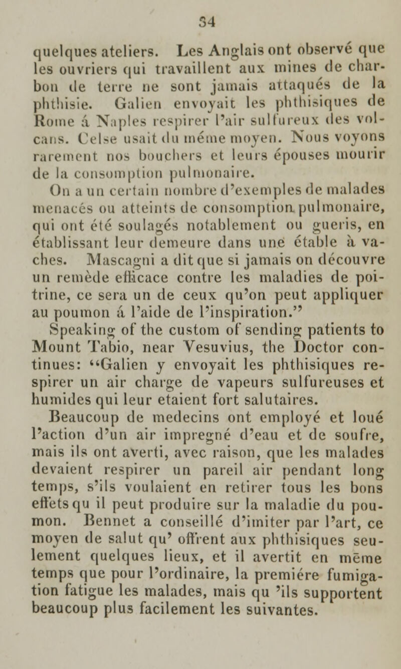 quelques ateliers. Les Anglais ont observe que les ouvriers qui travaillent aux mines cle char- bon tie terre ne sont jamais attaquSs tie la phthisic Galien envojait les phthisiques tie Rome a Naples respirer Pair sulfureux des vol- cans. Celse usait da iihmik'inoycii. Nous voyons rarement nos bouchers et leurs epouses mourir tie la consumption pulmonaire. On a mi certain nombre d'exetnples de malades menaces ou atteintsde consumption pulmonaire, qui ont ete soulages notablement ou gueris, en etablissant leur demeure dans une ctable a va- ches. Mascagni a dit que si jamais on decouvre un remede eiiicace contre les maladies tie poi- trine, ce sera un tie ceux qu'on peut appliquer au poumon a Paide de inspiration. Speaking of the custom of sending patients to Mount Tabio, near Vesuvius, the Doctor con- tinues: Galien y envoyait les phthisiques re- spirer un air charge de vapeurs sulfureuses et humides qui leur etaient fort salutaires. Beaucoup de medecins ont employe et loue Paction d'un air impregne d'eau et de soufre, mais ils ont averti, avec raison, que les malades devaient respirer un pared air pendant long temps, s'ils voulaient en retirer tous les bons eft'etsqu il peut produire sur la maladie du pou- mon. Bennet a conseille d'imiter par Part, ce moyen de salut qu' off'rent aux phthisiques seu- lement quelques lieux, et il avertit en meme temps que pour Pordinaire, la premiere fumiga- tion fatigue les malades, mais qu 'ils supportent beaucoup plus facilement les suivantes.