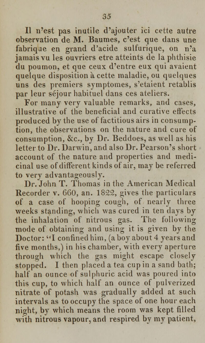 II n'est pas inutile d'ajouter ici cette autre observation de M. Baumes, c'est que dans une fabrique en grand d'acide sulfurique, on n'a jamais vu les ouvriers etre atteints de la phthisie du poumon, et que ceux d'entre eux qui avaient quelque disposition a cette maladie, ou quelques uns des premiers symptomes, s'etaient retablis par leur sejour habituel dans ces ateliers. For many very valuable remarks, and cases, illustrative of the beneficial and curative effects produced by the use of factitious airs in consump- tion, the observations on the nature and cure of consumption, &c, by Dr. Beddoes, as well as his letter to Dr. Darwin, and also Dr. Pearson's short account of the nature and properties and medi- cinal use of different kinds of air, may be referred to very advantageously. Dr. John T. Thomas in the American Medical Recorder v. 660, an. 1822, gives the particulars of a case of hooping cough, of nearly three weeks standing, which was cured in ten days by the inhalation of nitrous gas. The following mode of obtaining and using it is given by the Doctor: I confined him, (a boy about 4 years and five months,) in his chamber, with every aperture through which the gas might escape closely stopped. I then placed a tea cup in a sand bath; half an ounce of sulphuric acid was poured into this cup, to which half an ounce of pulverized nitrate of potash was gradually added at such intervals as to occupy the space of one hour each night, by which means the room was kept filled with nitrous vapour, and respired by my patient,