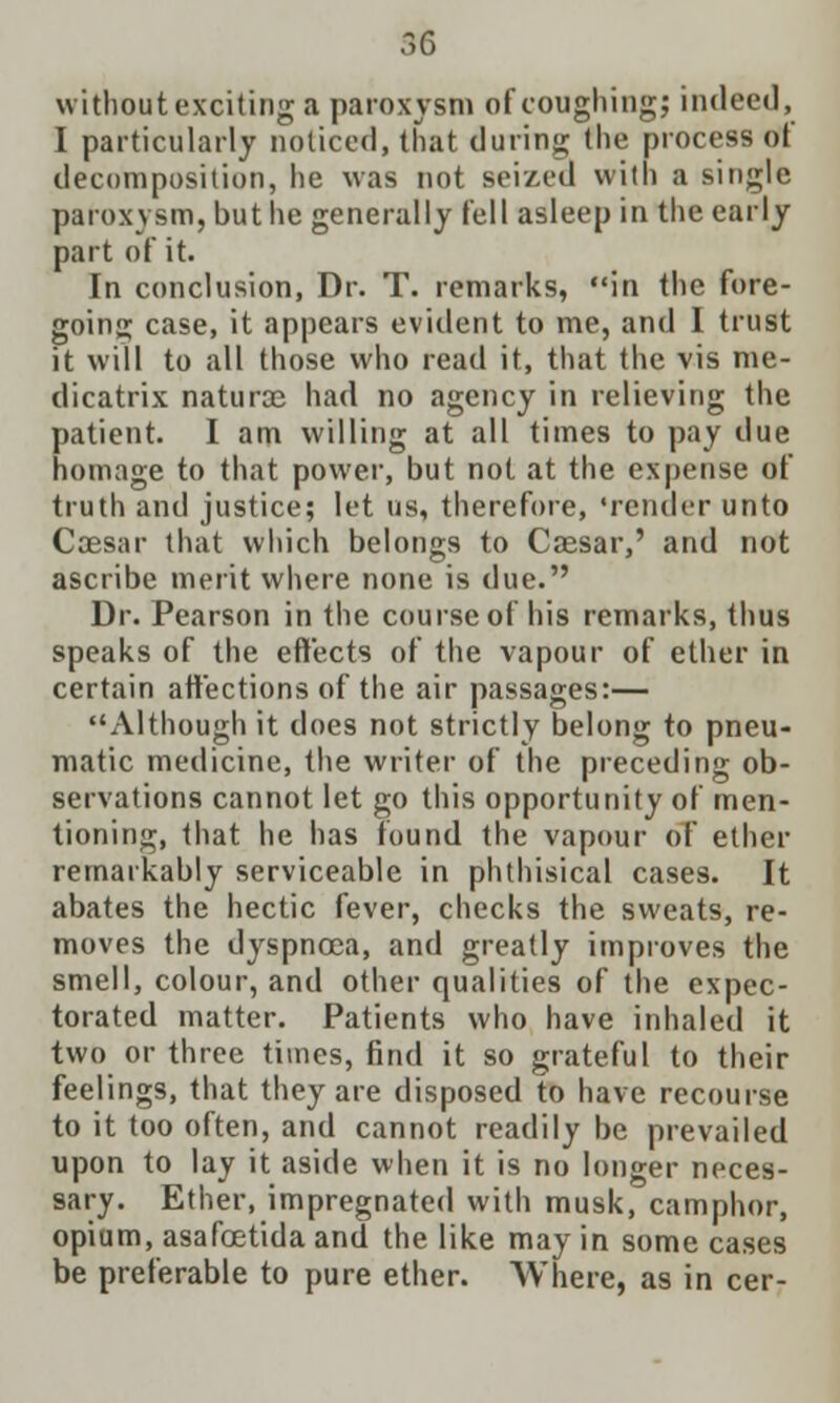 without exciting a paroxysm of coughing; indeed, I particularly noticed, that during the process Off decomposition, he was not seized with a single paroxysm, but he generally fell asleep in the early part of it. In conclusion, Dr. T. remarks, in the fore- going case, it appears evident to me, and I trust it will to all those who read it, that the vis me- dicatrix naturce had no agency in relieving the patient. I am willing at all times to pay due homage to that power, but not at the expense of truth and justice; let us, therefore, 'render unto Coesar that which belongs to Caesar,' and not ascribe merit where none is due. Dr. Pearson in the course of his remarks, thus speaks of the effects of the vapour of ether in certain affections of the air passages:— Although it does not strictly belong to pneu- matic medicine, the writer of the preceding ob- servations cannot let go this opportunity of men- tioning, that he has found the vapour of ether remarkably serviceable in phthisical cases. It abates the hectic fever, checks the sweats, re- moves the dyspnoea, and greatly improves the smell, colour, and other qualities of the expec- torated matter. Patients who have inhaled it two or three times, find it so grateful to their feelings, that they are disposed to have recourse to it too often, and cannot readily be prevailed upon to lay it aside when it is no longer neces- sary. Ether, impregnated with musk, camphor, opium, asafoetida and the like may in some cases be preferable to pure ether. Where, as in cer-