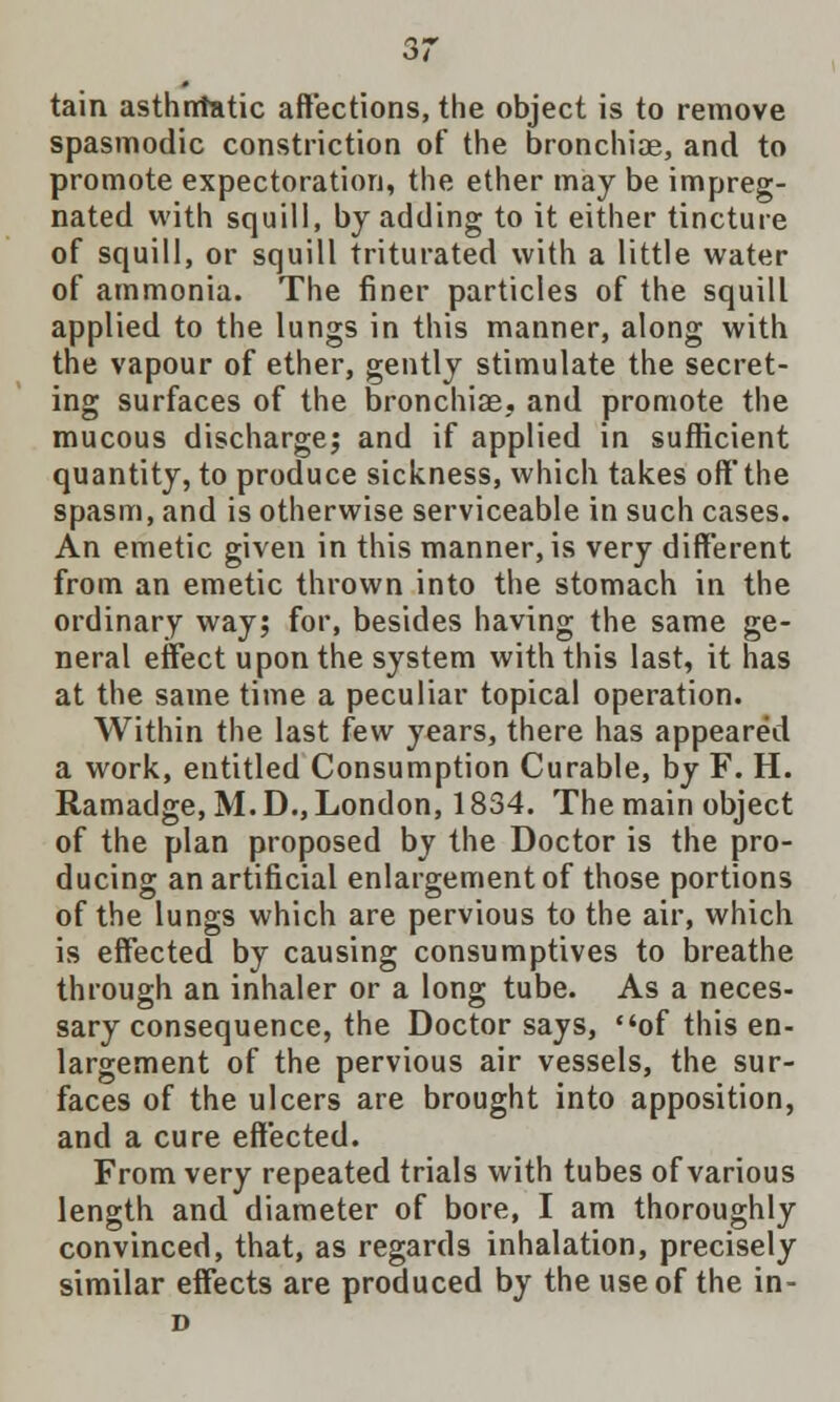 tain asthntatic affections, the object is to remove spasmodic constriction of the bronchiae, and to promote expectoration, the ether may be impreg- nated with squill, by adding to it either tincture of squill, or squill triturated with a little water of ammonia. The finer particles of the squill applied to the lungs in this manner, along with the vapour of ether, gently stimulate the secret- ing surfaces of the bronchiae, and promote the mucous discharge; and if applied in sufficient quantity, to produce sickness, which takes off' the spasm, and is otherwise serviceable in such cases. An emetic given in this manner, is very different from an emetic thrown into the stomach in the ordinary way; for, besides having the same ge- neral effect upon the system with this last, it has at the same time a peculiar topical operation. Within the last few years, there has appeared a work, entitled Consumption Curable, by F. H. Ramadge, M. D., London, 1834. The main object of the plan proposed by the Doctor is the pro- ducing an artificial enlargement of those portions of the lungs which are pervious to the air, which is effected by causing consumptives to breathe through an inhaler or a long tube. As a neces- sary consequence, the Doctor says, of this en- largement of the pervious air vessels, the sur- faces of the ulcers are brought into apposition, and a cure effected. From very repeated trials with tubes of various length and diameter of bore, I am thoroughly convinced, that, as regards inhalation, precisely similar effects are produced by the use of the in- D