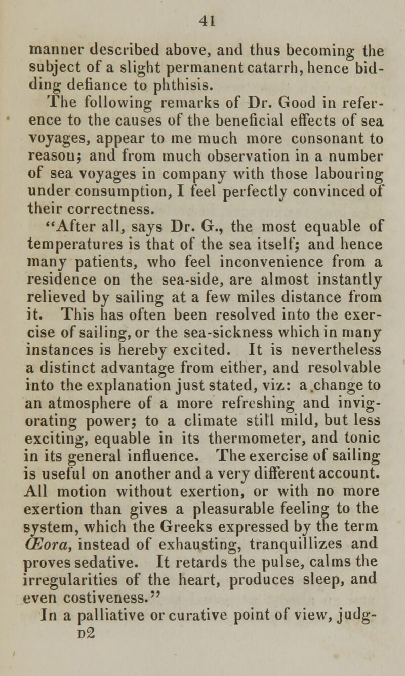 manner described above, and thus becoming the subject of a slight permanent catarrh, hence bid- ding defiance to phthisis. The following remarks of Dr. Good in refer- ence to the causes of the beneficial effects of sea voyages, appear to me much more consonant to reasou; and from much observation in a number of sea voyages in company with those labouring under consumption, I feel perfectly convinced of their correctness. After all, says Dr. G., the most equable of temperatures is that of the sea itself; and hence many patients, who feel inconvenience from a residence on the sea-side, are almost instantly relieved by sailing at a few miles distance from it. This has often been resolved into the exer- cise of sailing, or the sea-sickness which in many instances is hereby excited. It is nevertheless a distinct advantage from either, and resolvable into the explanation just stated, viz: a.change to an atmosphere of a more refreshing and invig- orating power; to a climate still mild, but less exciting, equable in its thermometer, and tonic in its general influence. The exercise of sailing is useful on another and a very different account. All motion without exertion, or with no more exertion than gives a pleasurable feeling to the system, which the Greeks expressed by the term CEora, instead of exhausting, tranquillizes and proves sedative. It retards the pulse, calms the irregularities of the heart, produces sleep, and even costiveness. In a palliative or curative point of view, judg- d2