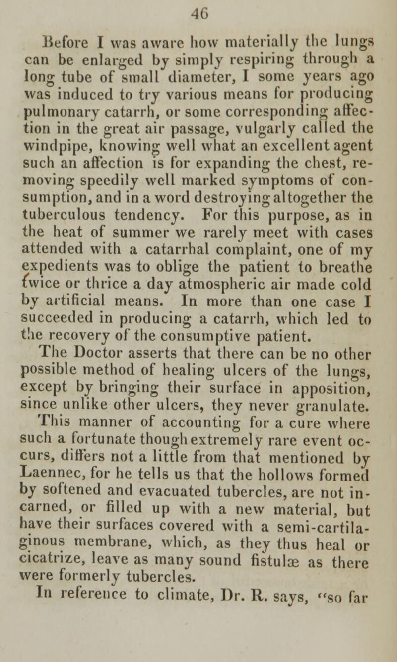 Before I was aware how materially the lungs can be enlarged by simply respiring through a long tube of small diameter, I some years ago was induced to try various means for producing pulmonary catarrh, or some corresponding affec- tion in the great air passage, vulgarly called the windpipe, knowing well what an excellent agent such an affection is for expanding the chest, re- moving speedily well marked symptoms of con- sumption, and in a word destroying altogether the tuberculous tendency. For this purpose, as in the heat of summer we rarely meet with cases attended with a catarrhal complaint, one of my expedients was to oblige the patient to breathe twice or thrice a day atmospheric air made cold by artificial means. In more than one case I succeeded in producing a catarrh, which led to the recovery of the consumptive patient. The Doctor asserts that there can be no other possible method of healing ulcers of the lungs, except by bringing their surface in apposition, since unlike other ulcers, they never granulate. This manner of accounting for a cure where such a fortunate though extremely rare event oc- curs, differs not a little from that mentioned by Laennec, for he tells us that the hollows formed by softened and evacuated tubercles, are not in- earned, or filled up with a new material, but have their surfaces covered with a semi-cartila- ginous membrane, which, as they thus heal or cicatrize, leave as many sound fistulae as there were formerly tubercles. In reference to climate, Dr. R. says, so far