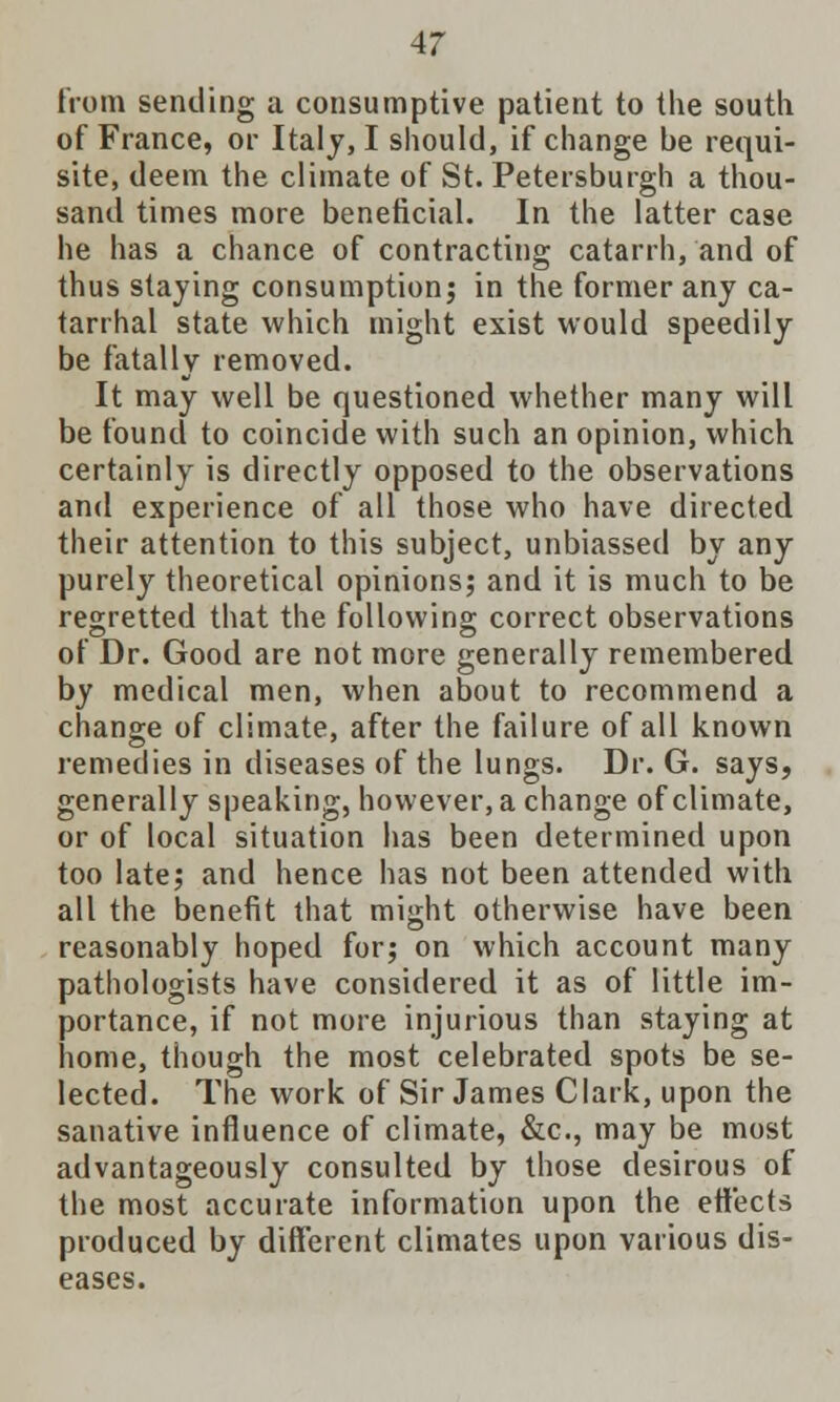 from sending a consumptive patient to the south of France, or Italy, I should, if change be requi- site, deem the climate of St. Petersburgh a thou- sand times more beneficial. In the latter case he has a chance of contracting catarrh, and of thus staying consumption; in the former any ca- tarrhal state which might exist would speedily be fatally removed. It may well be questioned whether many will be found to coincide with such an opinion, which certainly is directly opposed to the observations and experience of all those who have directed their attention to this subject, unbiassed by any purely theoretical opinions; and it is much to be regretted that the following correct observations of Dr. Good are not more generally remembered by medical men, when about to recommend a change of climate, after the failure of all known remedies in diseases of the lungs. Dr. G. says, generally speaking, however, a change of climate, or of local situation has been determined upon too late; and hence has not been attended with all the benefit that might otherwise have been reasonably hoped for; on which account many pathologists have considered it as of little im- portance, if not more injurious than staying at home, though the most celebrated spots be se- lected. The work of Sir James Clark, upon the sanative influence of climate, &c, may be most advantageously consulted by those desirous of the most accurate information upon the effects produced by different climates upon various dis- eases.