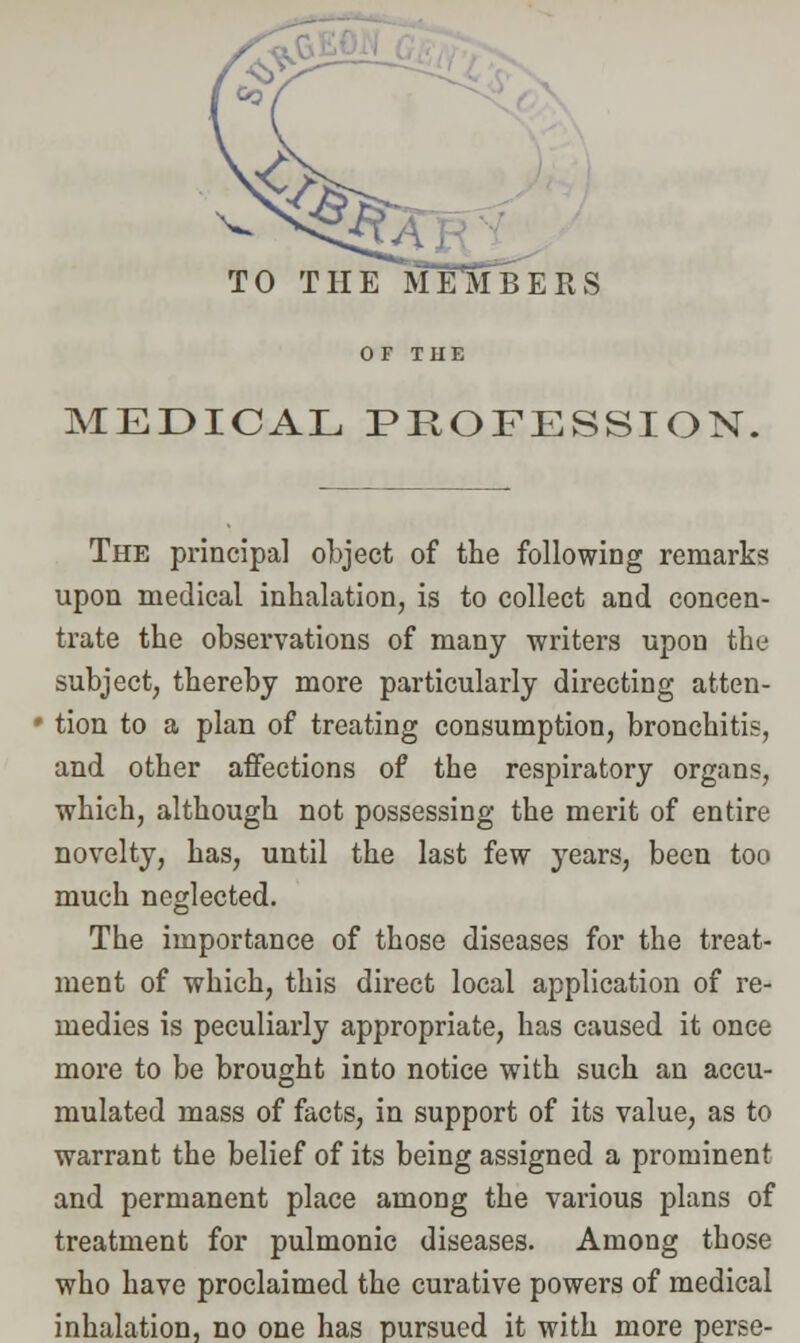 TO THE MEMBERS MEDICAL PROFESSION. The principal object of the following remarks upon medical inhalation, is to collect and concen- trate the observations of many writers upon the subject, thereby more particularly directing atten- tion to a plan of treating consumption, bronchitis, and other affections of the respiratory organs, which, although not possessing the merit of entire novelty, has, until the last few years, been too much neglected. The importance of those diseases for the treat- ment of which, this direct local application of re- medies is peculiarly appropriate, has caused it once more to be brought into notice with such an accu- mulated mass of facts, in support of its value, as to warrant the belief of its being assigned a prominent and permanent place among the various plans of treatment for pulmonic diseases. Among those who have proclaimed the curative powers of medical inhalation, no one has pursued it with more perse-