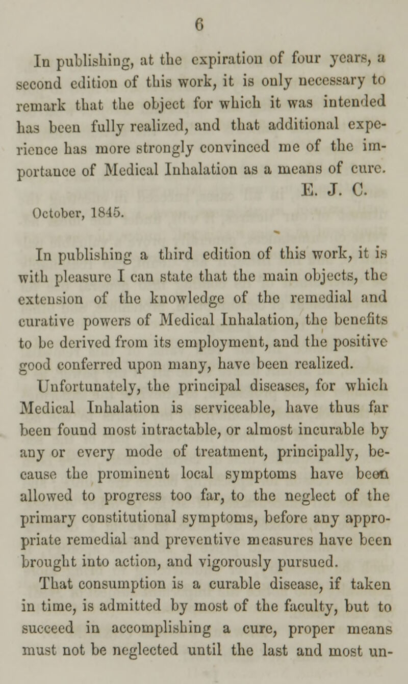 In publishing, at the expiration of four years, a second edition of this work, it is only necessary to remark that the object for which it was intended has been fully realized, and that additional expe- rience has more strongly convinced me of the im- portance of Medical Inhalation as a means of cure. E. J. C. October, 1845. In publishing a third edition of this work, it is with pleasure I can state that the main objects, the extension of the knowledge of the remedial and curative powers of Medical Inhalation, the benefits to be derived from its employment, and the positive good conferred upon many, have been realized. Uufortunately, the principal diseases, for which Medical Inhalation is serviceable, have thus far been found most intractable, or almost incurable by any or every mode of treatment, principally, be- cause the prominent local symptoms have beoo allowed to progress too far, to the neglect of the primary constitutional symptoms, before any appro- priate remedial and preventive measures have been brought into action, and vigorously pursued. That consumption is a curable disease, if taken in time, is admitted by most of the faculty, but to succeed in accomplishing a cure, proper means must not be neglected until the last and most un-