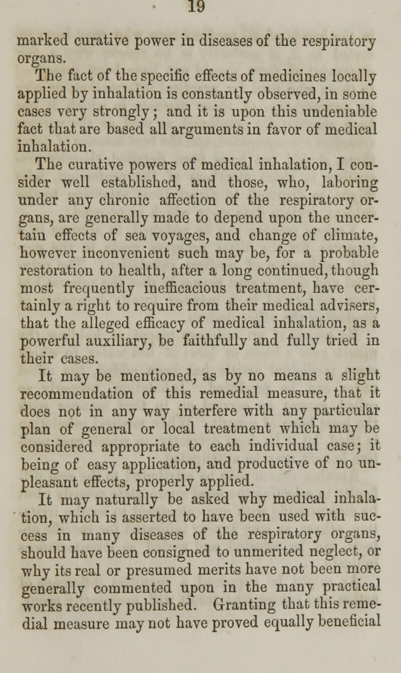 marked curative power in diseases of the respiratory organs. The fact of the specific effects of medicines locally applied by inhalation is constantly observed, in some cases very strongly; and it is upon this undeniable fact that are based all arguments in favor of medical inhalation. The curative powers of medical inhalation, I con- sider well established, and those, who, laboring under any chronic affection of the respiratory or- gans, are generally made to depend upon the uncer- tain effects of sea voyages, and change of climate, however inconvenient such may be, for a probable restoration to health, after a long continued, though most frequently inefficacious treatment, have cer- tainly a right to require from their medical advisers, that the alleged efficacy of medical inhalation, as a powerful auxiliary, be faithfully and fully tried in their cases. It may be mentioned, as by no means a slight recommendation of this remedial measure, that it does not in any way interfere with any particular plan of general or local treatment which may be considered appropriate to each individual case; it being of easy application, and productive of no un- pleasant effects, properly applied. It may naturally be asked why medical inhala- tion, which is asserted to have been used with suc- cess in many diseases of the respiratory organs, should have been consigned to unmerited neglect, or why its real or presumed merits have not been more generally commented upon in the many practical works recently published. Granting that this reme- dial measure may not have proved equally beneficial