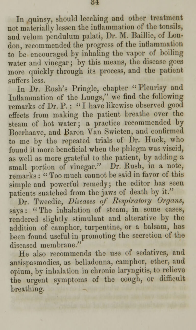 61 In quinsy, should leeching and other treatment not materially lessen the inflammation of the tonsils, and velum pendulum palati, Dr. Bf. Baillie, of Lon- don, recommended the progress of the inflammation to be encouraged by inhaling the vapor of boiling water and vinegar; by this means, the disease goes more quickly through its process, and the patient suffers less. In Dr. Rush's Pringle, chapter Pleurisy and Inflammation of the Lungs, we find the following remarks of Dr. P.:  I have likewise observed good effects from making the patient breathe over the steam of hot water; a practice recommended by Boerhaave, and Baron Van Swieten, and confirmed to me by the repeated trials of Dr. lluck, who found it more beneficial when the phlegm was viscid, as well as more grateful to the patient, by adding a small portion of vinegar. Dr. Rush, in a note, remarks :  Too much cannot be said in favor of this simple and powerful remedy; the editor has seen patients snatched from the jaws of death by it. Dr. Tweedie, Diseases of Respiratory Organs, says:  The inhalation of steam, in some cases, rendered slightly stimulant and alterative by tho addition of camphor, turpentine, or a balsam, has been found useful in promoting the secretion of the diseased membrane.- He also recommends the use of sedatives, and antispasmodics, as belladonna, camphor, ether, and opium, by inhalation in chronic laryngitis, to relieve the urgent symptoms of the cough, or difficult breathing.