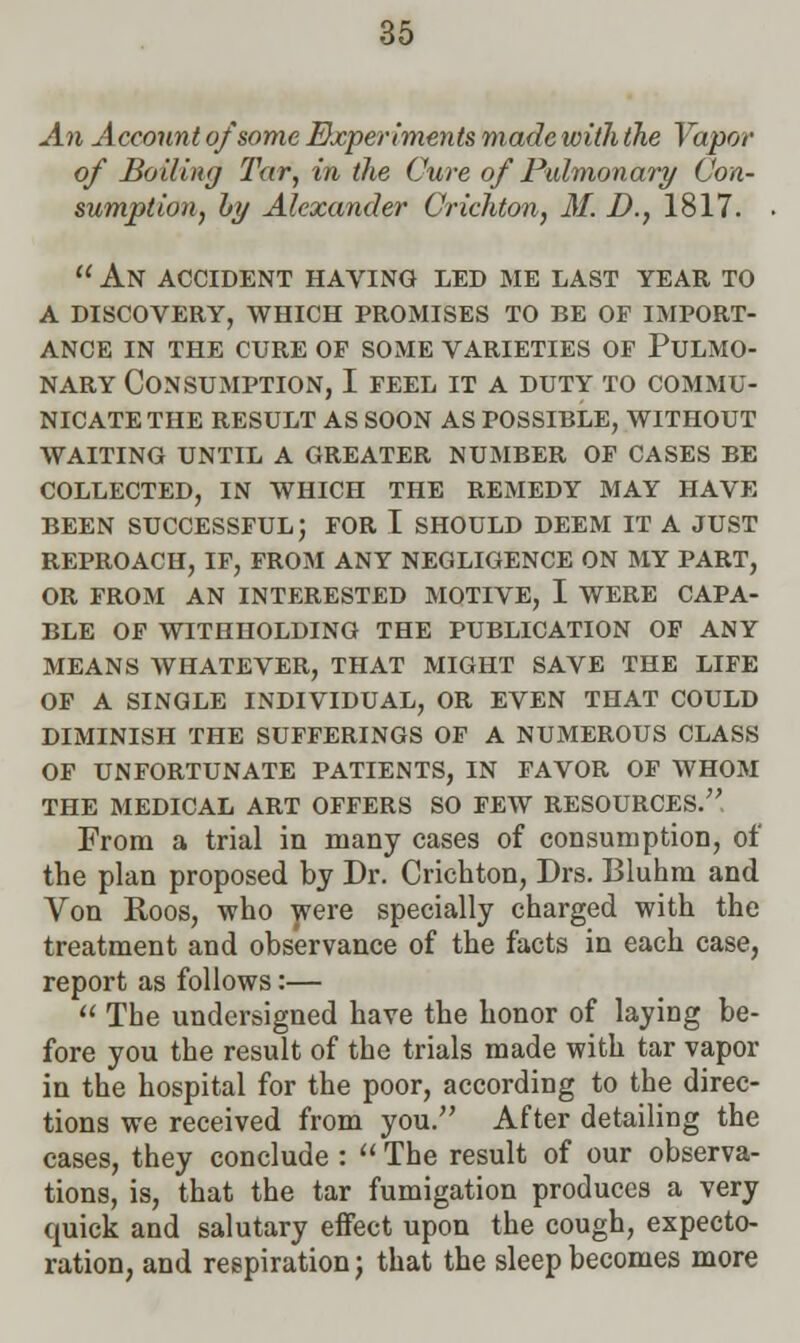 An Account of some Experiments made with the Vapor of Boiling Tar, in the Cure of Pulmonary Con- sumption, by Alexander Crichton, M. D., 1817.  An accident having led me last year to a discovery, which promises to be of import- ance in the cure of some varieties of pulmo- NARY Consumption, I feel it a duty to commu- nicate the RESULT AS SOON AS POSSIBLE, WITHOUT WAITING UNTIL A GREATER NUMBER OF CASES BE COLLECTED, IN WHICH THE REMEDY MAY HAVE BEEN SUCCESSFUL; FOR I SHOULD DEEM IT A JUST REPROACH, IF, FROM ANY NEGLIGENCE ON MY PART, OR FROM AN INTERESTED MOTIVE, I WERE CAPA- BLE OF WITHHOLDING THE PUBLICATION OF ANY MEANS WHATEVER, THAT MIGHT SAVE THE LIFE OF A SINGLE INDIVIDUAL, OR EVEN THAT COULD DIMINISH THE SUFFERINGS OF A NUMEROUS CLASS OF UNFORTUNATE PATIENTS, IN FAVOR OF WHOM THE MEDICAL ART OFFERS SO FEW RESOURCES. From a trial in many cases of consumption, of the plan proposed by Dr. Crichton, Drs. Bluhm and Von Roos, who were specially charged with the treatment and observance of the facts in each case, report as follows:—  The undersigned have the honor of laying be- fore you the result of the trials made with tar vapor in the hospital for the poor, according to the direc- tions we received from you. After detailing the cases, they conclude :  The result of our observa- tions, is, that the tar fumigation produces a very quick and salutary effect upon the cough, expecto- ration, and respiration; that the sleep becomes more