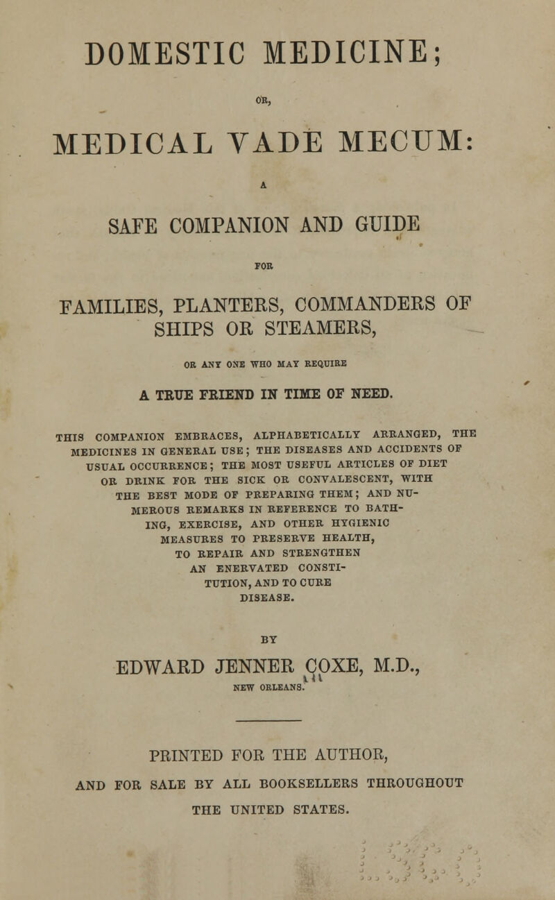 DOMESTIC MEDICINE; MEDICAL VADE MECUM: A SAFE COMPANION AND GUIDE FAMILIES, PLANTERS, COMMANDERS OF SHIPS OR STEAMERS, OR ANY ONE WHO MAY KEQUIEE A TRUE FRIEND IN TIME OF NEED. THIS COMPANION EMBRACES, ALPHABETICALLY ARRANGED, THE MEDICINES IN GENERAL USE ; THE DISEASES AND ACCIDENTS OP USUAL OCCURRENCE ; THE MOST USEFUL ARTICLES OF DIET OR DRINK FOR THE SICK OR CONVALESCENT, WITH THE BEST MODE OF PREPARING THEM; AND NU- MEROUS REMARKS IN REFERENCE TO BATH- ING, EXERCISE, AND OTHER HYGIENIC MEASURES TO PRESERVE HEALTH, TO REPAIR AND STRENGTHEN AN ENERVATED CONSTI- TUTION, AND TO CURE DISEASE. EDWARD JENNER COXE, M.D., NEW ORLEANS. PRINTED FOR THE AUTHOR, AND FOR SALE BY ALL BOOKSELLERS THROUGHOUT THE UNITED STATES.