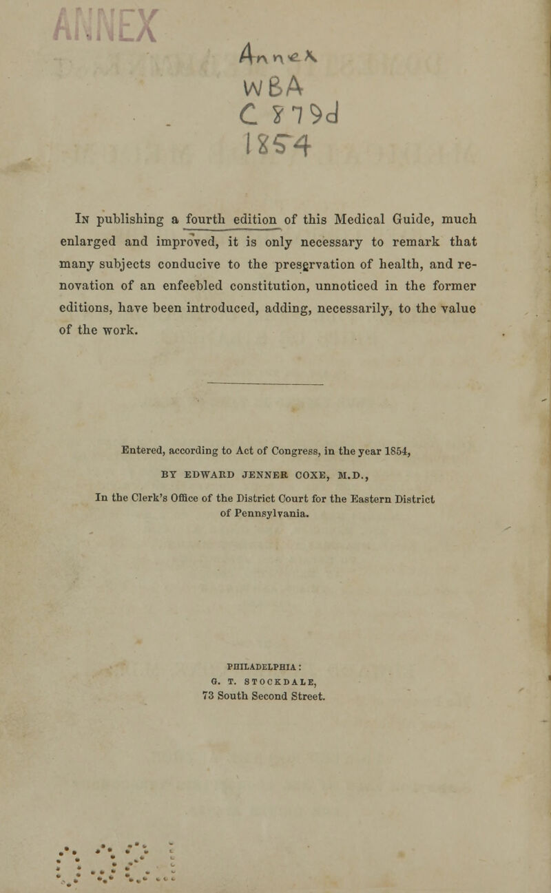 V wBA C S7S>d 1X5^4 In publishing a fourth edition of this Medical Guide, much enlarged and improved, it is only necessary to remark that many subjects conducive to the preservation of health, and re- novation of an enfeebled constitution, unnoticed in the former editions, have been introduced, adding, necessarily, to the value of the work. Entered, according to Act of Congress, in the year 1854, BY EDWARD JENNER COXE, M.D., In the Clerk's Office of the District Court for the Eastern District of Pennsylvania. PHILADELPHIA: 0. T. STOCKDALE, 73 South Second Street.