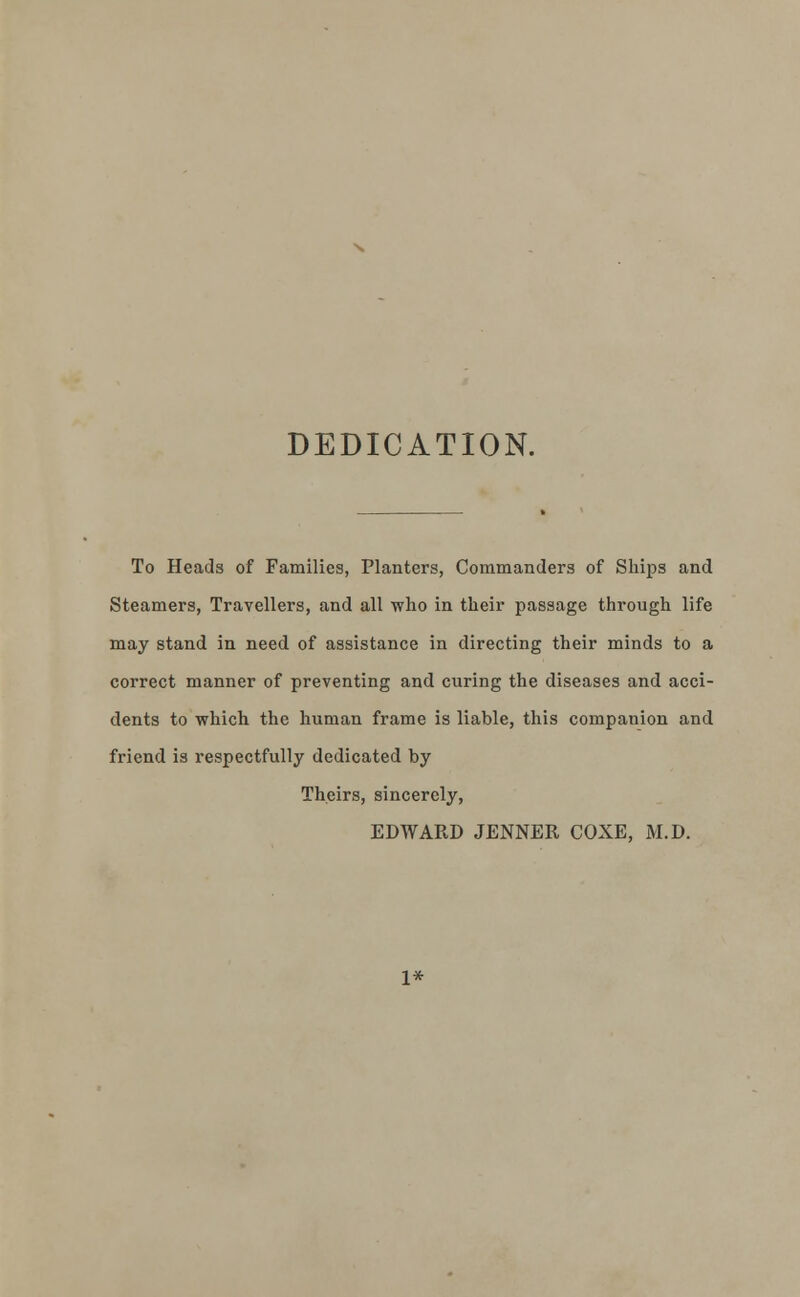 DEDICATION. To Heads of Families, Planters, Commanders of Ships and Steamers, Travellers, and all who in their passage through life may stand in need of assistance in directing their minds to a correct manner of preventing and curing the diseases and acci- dents to which the human frame is liable, this companion and friend is respectfully dedicated by Theirs, sincerely, EDWARD JENNER COXE, M.D. 1*