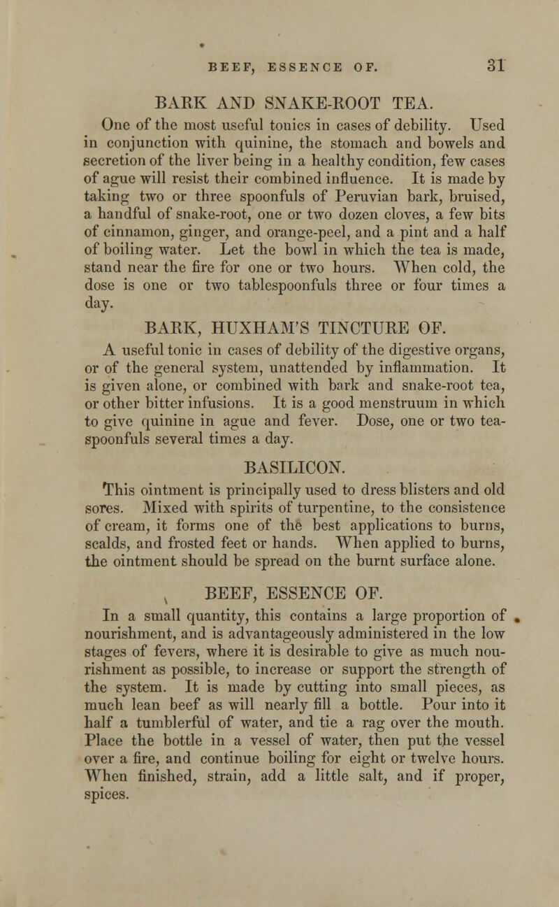 BARK AND SNAKE-ROOT TEA. One of the most useful tonics in cases of debility. Used in conjunction with quinine, the stomach and bowels and secretion of the liver being in a healthy condition, few cases of ague will resist their combined influence. It is made by taking two or three spoonfuls of Peruvian bark, bruised, a handful of snake-root, one or two dozen cloves, a few bits of cinnamon, ginger, and orange-peel, and a pint and a half of boiling water. Let the bowl in which the tea is made, stand near the fire for one or two hours. When cold, the dose is one or two tablespoonfuls three or four times a day. BARK, HUXHAM'S TINCTURE OF. A useful tonic in cases of debility of the digestive organs, or of the general system, unattended by inflammation. It is given alone, or combined with bark and snake-root tea, or other bitter infusions. It is a good menstruum in which to give quinine in ague and fever. Dose, one or two tea- spoonfuls several times a day. BASILICON. This ointment is principally used to dress blisters and old sores. Mixed with spirits of turpentine, to the consistence of cream, it forms one of the best applications to burns, scalds, and frosted feet or hands. When applied to burns, the ointment should be spread on the burnt surface alone. BEEF, ESSENCE OF. In a small quantity, this contains a large proportion of nourishment, and is advantageously administered in the low stages of fevers, where it is desirable to give as much nou- rishment as possible, to increase or support the strength of the system. It is made by cutting into small pieces, as much lean beef as will nearly fill a bottle. Pour into it half a tumblerful of water, and tie a rag over the mouth. Place the bottle in a vessel of water, then put the vessel over a fire, and continue boiling for eight or twelve hours. When finished, strain, add a little salt, and if proper, spices.