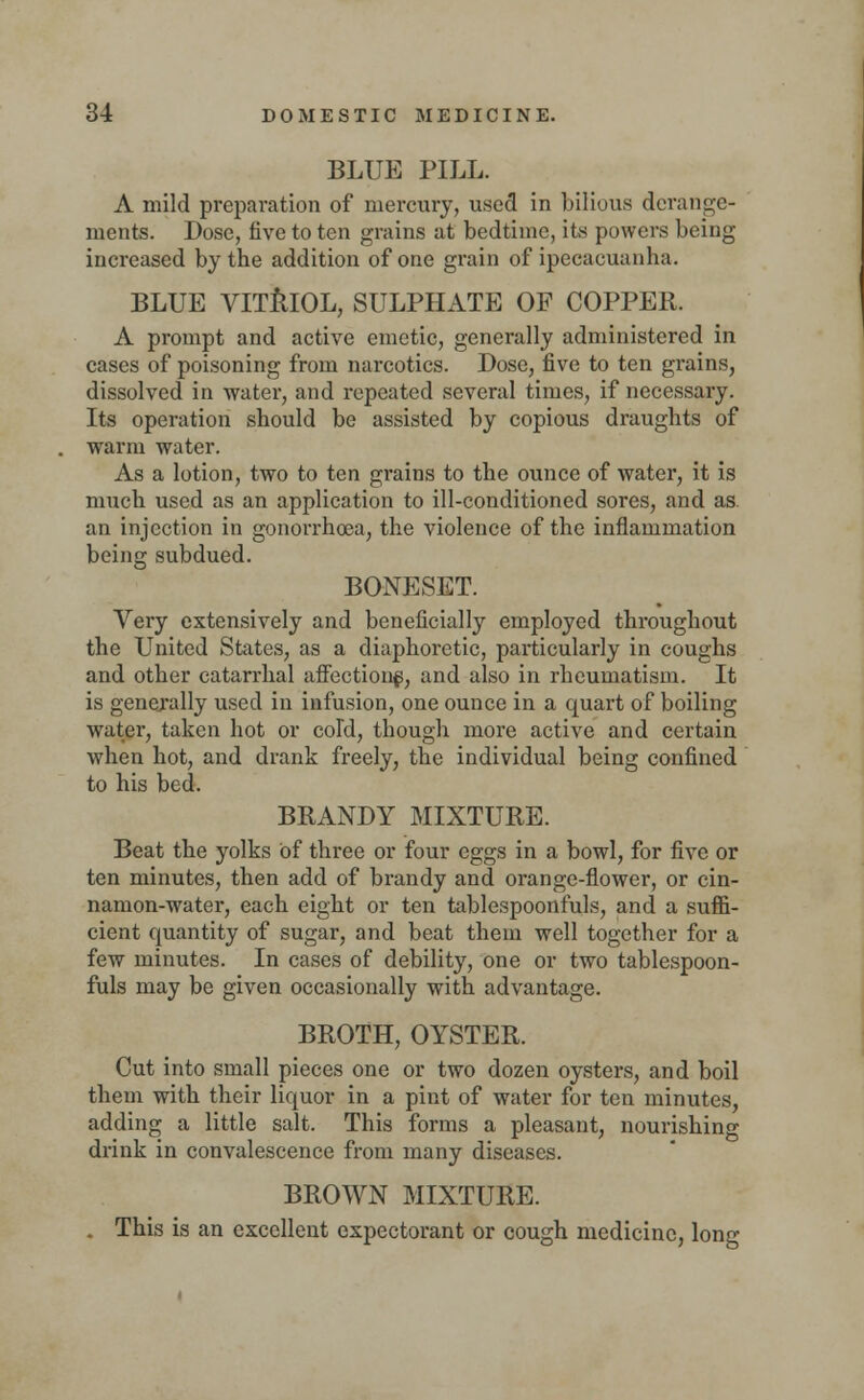 BLUE PILL. A mild preparation of mercury, used in bilious derange- ments. Dose, five to ten grains at bedtime, its powers being increased by the addition of one grain of ipecacuanha. BLUE VITRIOL, SULPHATE OF COPPER. A prompt and active emetic, generally administered in cases of poisoning from narcotics. Dose, five to ten grains, dissolved in water, and repeated several times, if necessary. Its operation should be assisted by copious draughts of warm water. As a lotion, two to ten grains to the ounce of water, it is much used as an application to ill-conditioned sores, and as. an injection in gonorrhoea, the violence of the inflammation being subdued. BONESET. Very extensively and beneficially employed throughout the United States, as a diaphoretic, particularly in coughs and other catarrhal affection^, and also in rheumatism. It is generally used in infusion, one ounce in a quart of boiling water, taken hot or cold, though more active and certain when hot, and drank freely, the individual being confined to his bed. BRANDY MIXTURE. Beat the yolks of three or four eggs in a bowl, for five or ten minutes, then add of brandy and orange-flower, or cin- namon-water, each eight or ten tablespoonfuls, and a suffi- cient quantity of sugar, and beat them well together for a few minutes. In cases of debility, one or two tablespoon- fuls may be given occasionally with advantage. BROTH, OYSTER. Cut into small pieces one or two dozen oysters, and boil them with their liquor in a pint of water for ten minutes, adding a little salt. This forms a pleasant, nourishing drink in convalescence from many diseases. BROWN MIXTURE. . This is an excellent expectorant or cough medicine, long