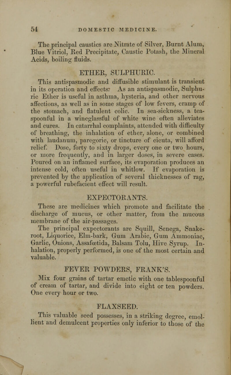 The principal caustics are Nitrate of Silver, Burnt Alum, Blue Vitriol, Bed Precipitate, Caustic Potash, the Mineral Acids, boiling fluids. ETIIEB, SULPHUBIC. This antispasmodic and diffusible stimulant is transient in its operation and effects? As an antispasmodic, Sulphu- ric Ether is useful in asthma, hysteria, and other nervous affections, as well as in some stages of low fevers, cramp of the stomach, and flatulent colic. In sea-sickness, a tea- spoonful in a wineglassful of white wine often alleviates and cures. In catarrhal complaints, attended with difficulty of breathing, the inhalation of ether, alone, or combined with laudanum, paregoric, or tincture of cicuta, will afford relief. Dose, forty to sixty drops, every one or two hours, or more frequently, and in larger doses, in severe cases. Poured on an inflamed surface, its evaporation produces an intense cold, often useful in whitlow. If evaporation is prevented by the application of several thicknesses of rag, a powerful rubefacient effect will result. EXPECTOBANTS. These are medicines which promote and facilitate the discharge of mucus, or other matter, from the mucous membrane of the air-passages. The principal expectorants are Squill, Senega, Snake- root, Liquorice, Elm-bark, Gum Arabic, Gum Ammoniac, Garlic, Onions, Assafoetida, Balsam Tolu, Hive Syrup. In- halation, properly performed, is one of the most certain and valuable. FEVEB POWDEBS, FBANK'S. Mix four grains of tartar emetic with one tablespoonful of cream of tartar, and divide into eight or ten powders. One every hour or two. FLAXSEED. This valuable seed possesses, in a striking degree, emol- lient and demulcent properties only inferior to those of the