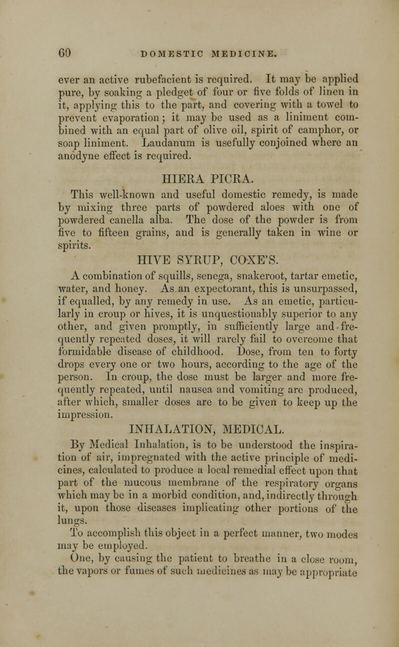 ever an active rubefacient is required. It may be applied pure, by soaking a pledget of four or five folds of linen in it, applying this to the part, and covering with a towel to prevent evaporation; it may be used as a liniment com- bined with an equal part of olive oil, spirit of camphor, or soap liniment. Laudanum is usefully conjoined where an anodyne effect is required. HIERA PICRA. This well-known and useful domestic remedy, is made by mixing three parts of powdered aloes with one of powdered canclla alba. The dose of the powder is from five to fifteen grains, and is generally taken in wine or spirits. HIVE SYRUP, COXE'S. A combination of squills, senega, snakeroot, tartar emetic, water, and honey. As an expectorant, this is unsurpassed, if equalled, by any remedy in use. As an emetic, particu- larly in croup or hives, it is unquestionably superior to any other, and given promptly, in sufficiently large and fre- quently repeated doses, it will rarely fail to overcome that formidable disease of childhood. Dose, from ten to forty drops every one or two hours, according to the age of the person. In croup, the dose must be larger and more fre- quently repeated, until nausea and vomiting arc produced, after which, smaller doses are to be given to keep up the impression. INHALATION, MEDICAL. By Medical Inhalation, is to be understood the inspira- tion of air, impregnated with the active principle of medi- cines, calculated to produce a local remedial effect upon that part of the mucous membrane of the respiratory organs which may be in a morbid condition, and, indirectly through it, upon those diseases implicating other portions of the lungs. To accomplish this object in a perfect manner, two modes may be employed. One, by causing the patient to breathe in a close room, the vapors or fumes of such medicines as may be appropriate