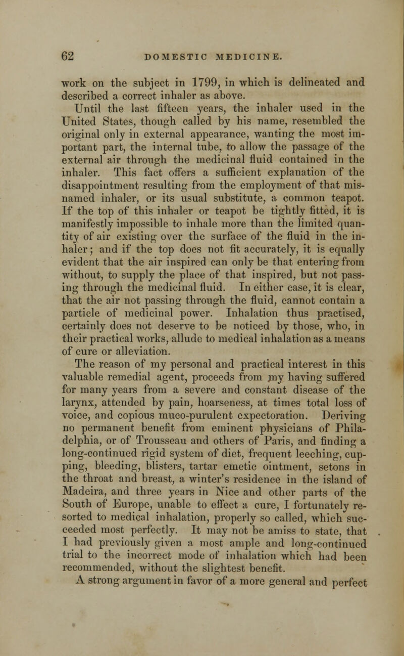 work on the subject in 1799, in which is delineated and described a correct inhaler as above. Until the last fifteen years, the inhaler used in the United States, though called by his name, resembled the original only in external appearance, wanting the most im- portant part, the internal tube, to allow the passage of the external air through the medicinal fluid contained in the inhaler. This fact offers a sufficient explanation of the disappointment resulting from the employment of that mis- named inhaler, or its usual substitute, a common teapot. If the top of this inhaler or teapot be tightly fitted, it is manifestly impossible to inhale more than the limited quan- tity of air existing over the surface of the fluid in the in- haler ; and if the top does not fit accurately, it is equally evident that the air inspired can only be that entering from without, to supply the place of that inspired, but not pass- ing through the medicinal fluid. In either case, it is clear, that the air not passing through the fluid, cannot contain a particle of medicinal power. Inhalation thus practised, certainly does not deserve to be noticed by those, who, in their practical works, allude to medical inhalation as a means of cure or alleviation. The reason of my personal and practical interest in this valuable remedial agent, proceeds from nry having suffered for many years from a severe and constant disease of the larynx, attended by pain, hoarseness, at times total loss of voice, and copious muco-purulent expectoration. Deriving no permanent benefit from eminent physicians of Phila- delphia, or of Trousseau and others of Paris, and finding a long-continued rigid system of diet, frequent leeching, cup- ping, bleeding, blisters, tartar emetic ointment, setons in the throat and breast, a winter's residence in the island of Madeira, and three years in Nice and other parts of the South of Europe, unable to effect a cure, I fortunately re- sorted to medical inhalation, properly so called, which suc- ceeded most perfectly. It may not be amiss to state, that I had previously given a most ample and long-continued trial to the incorrect mode of inhalation which had been recommended, without the slightest benefit. A strong argument in favor of a more general and perfect