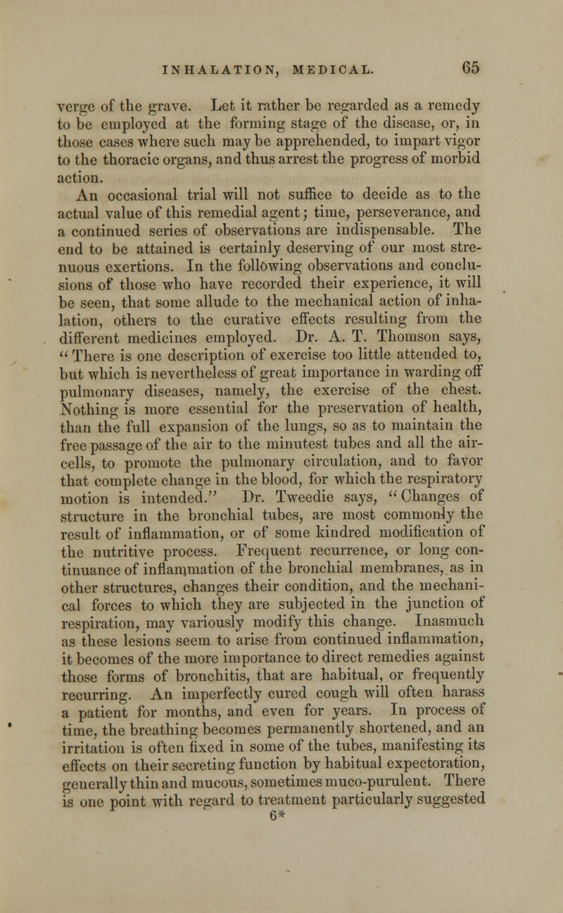 verge of the grave. Let it rather be regarded as a remedy to be employed at the forming stage of the disease, or, in those cases where such maybe apprehended, to impart vigor to the thoracic organs, and thus arrest the progress of morbid action. An occasional trial will not suffice to decide as to the actual value of this remedial agent; time, perseverance, and a continued series of observations are indispensable. The end to be attained is certainly deserving of our most stre- nuous exertions. In the following observations and conclu- sions of those who have recorded their experience, it will be seen, that some allude to the mechanical action of inha- lation, others to the curative effects resulting from the different medicines employed. Dr. A. T. Thomson says,  There is one description of exercise too little attended to, but which is nevertheless of great importance in warding off pulmonary diseases, namely, the exercise of the chest. Nothing is more essential for the preservation of health, than the full expansion of the lungs, so as to maintain the free passage of the air to the minutest tubes and all the air- cells, to promote the pulmonary circulation, and to favor that complete change in the blood, for which the respiratory motion is intended. Dr. Tweedie says, Changes of structure in the bronchial tubes, are most commonly the result of inflammation, or of some kindred modification of the nutritive process. Frequent recurrence, or long con- tinuance of inflammation of the bronchial membranes, as in other structures, changes their condition, and the mechani- cal forces to which they are subjected in the junction of respiration, may variously modify this change. Inasmuch as these lesions seem to arise from continued inflammation, it becomes of the more importance to direct remedies against those forms of bronchitis, that are habitual, or frequently recurring. An imperfectly cured cough will often harass a patient for months, and even for years. In process of time, the breathing becomes permanently shortened, and an irritation is often fixed in some of the tubes, manifesting its effects on their secreting function by habitual expectoration, generally thin and mucous, sometimes muco-purulent. There is one point with regard to treatment particularly suggested 6*