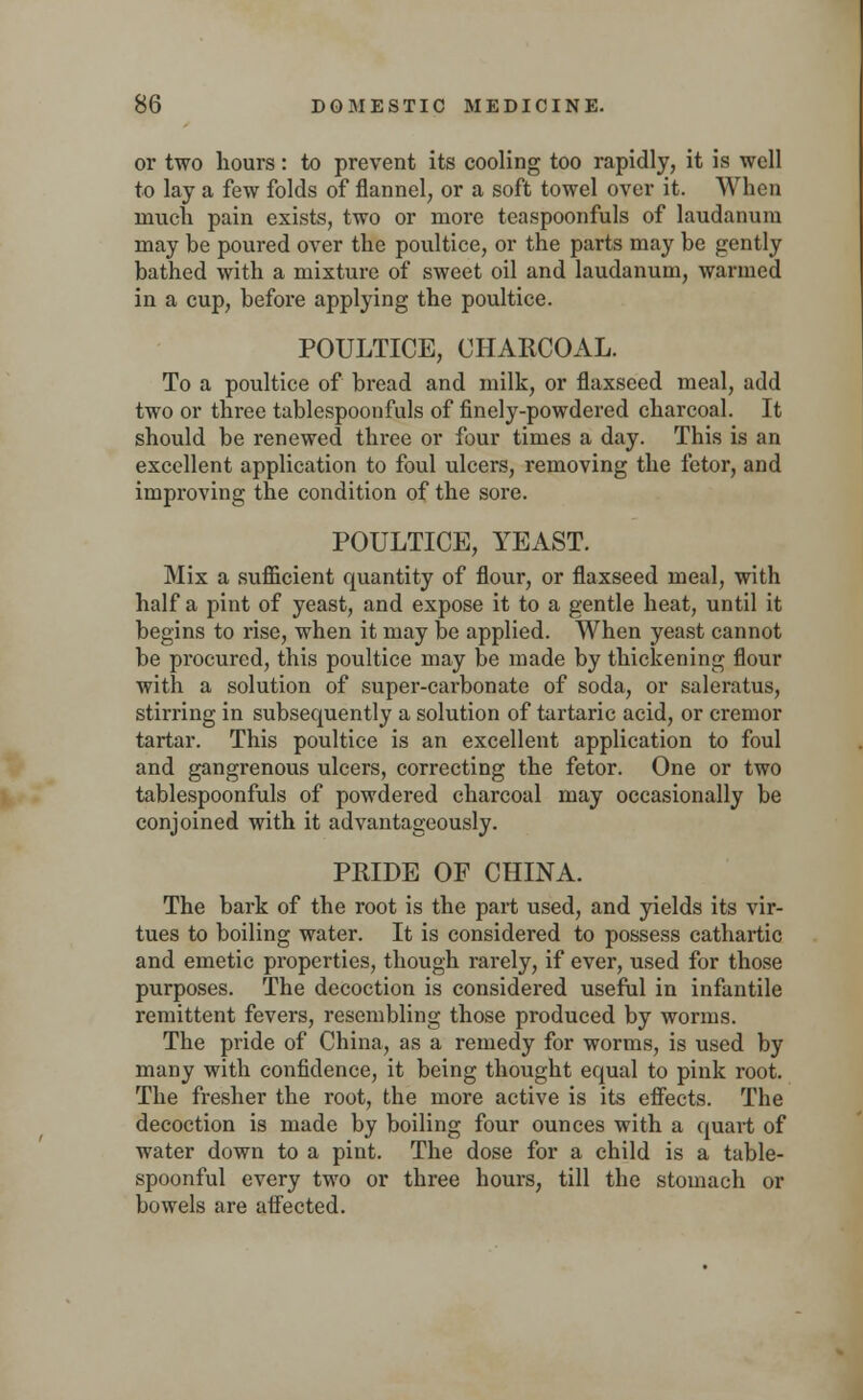 or two hours: to prevent its cooling too rapidly, it is well to lay a few folds of flannel, or a soft towel over it. When much pain exists, two or more teaspoonfuls of laudanum may be poured over the poultice, or the parts may be gently bathed with a mixture of sweet oil and laudanum, warmed in a cup, before applying the poultice. POULTICE, CHARCOAL. To a poultice of bread and milk, or flaxseed meal, add two or three tablespoonfuls of finely-powdered charcoal. It should be renewed three or four times a day. This is an excellent application to foul ulcers, removing the fetor, and improving the condition of the sore. POULTICE, YEAST. Mix a sufficient quantity of flour, or flaxseed meal, with half a pint of yeast, and expose it to a gentle heat, until it begins to rise, when it may be applied. When yeast cannot be procured, this poultice may be made by thickening flour with a solution of super-carbonate of soda, or saleratus, stirring in subsequently a solution of tartaric acid, or cremor tartar. This poultice is an excellent application to foul and gangrenous ulcers, correcting the fetor. One or two tablespoonfuls of powdered charcoal may occasionally be conjoined with it advantageously. PRIDE OF CHINA. The bark of the root is the part used, and yields its vir- tues to boiling water. It is considered to possess cathartic and emetic properties, though rarely, if ever, used for those purposes. The decoction is considered useful in infantile remittent fevers, resembling those produced by worms. The pride of China, as a remedy for worms, is used by many with confidence, it being thought equal to pink root. The fresher the root, the more active is its effects. The decoction is made by boiling four ounces with a quart of water down to a pint. The dose for a child is a table- spoonful every two or three hours, till the stomach or bowels are affected.