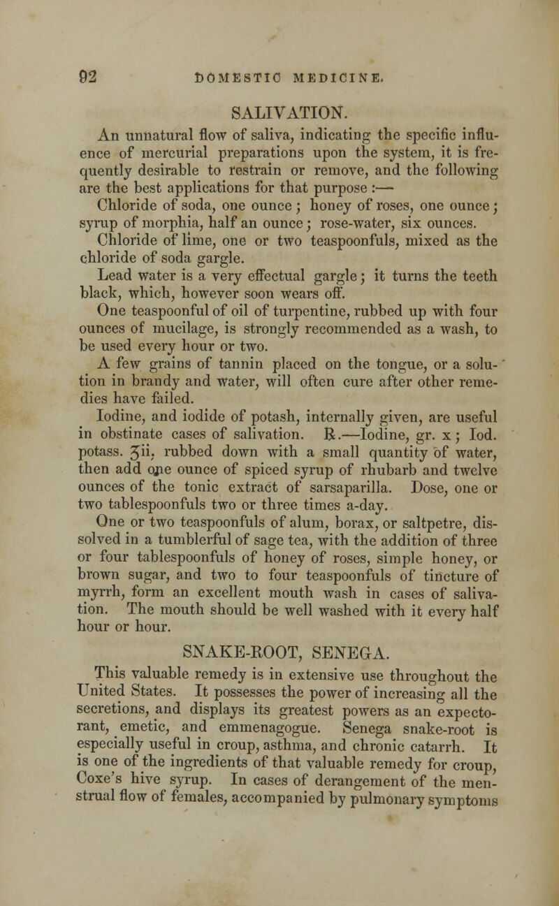 SALIVATION. An unnatural flow of saliva, indicating the specific influ- ence of mercurial preparations upon the system, it is fre- quently desirable to restrain or remove, and the following are the best applications for that purpose :— Chloride of soda, one ounce ; honey of roses, one ounce ; syrup of morphia, half an ounce; rose-water, six ounces. Chloride of lime, one or two teaspoonfuls, mixed as the chloride of soda gargle. Lead water is a very effectual gargle; it turns the teeth black, which, however soon wears off. One teaspoonful of oil of turpentine, rubbed up with four ounces of mucilage, is strongly recommended as a wash, to be used every hour or two. A few grains of tannin placed on the tongue, or a solu-' tion in brandy and water, will often cure after other reme- dies have failed. Iodine, and iodide of potash, internally given, are useful in obstinate cases of salivation. R.—Iodine, gr. x; Iod. potass. 3ii, rubbed down with a small quantity of water, then add qjie ounce of spiced syrup of rhubarb and twelve ounces of the tonic extract of sarsaparilla. Dose, one or two tablespoonfuls two or three times a-day. One or two teaspoonfuls of alum, borax, or saltpetre, dis- solved in a tumblerful of sage tea, with the addition of three or four tablespoonfuls of honey of roses, simple honey, or brown sugar, and two to four teaspoonfuls of tincture of myrrh, form an excellent mouth wash in cases of saliva- tion. The mouth should be well washed with it every half hour or hour. SNAKE-ROOT, SENEGA. This valuable remedy is in extensive use throughout the United States. It possesses the power of increasing all the secretions, and displays its greatest powers as an expecto- rant, _ emetic, and emmenagogue. Senega snake-root is especially useful in croup, asthma, and chronic catarrh. It is one of the ingredients of that valuable remedy for croup, Coxe's hive syrup. In cases of derangement of the men- strual flow of females, accompanied by pulmonary symptoms