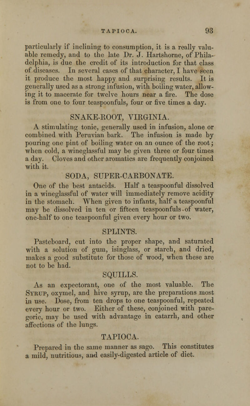 particularly if inclining to consumption, it is a really valu- able remedy, and to the late Dr. J. Hartshorne, of Phila- delphia, is due the credit of its introduction for that class o£ diseases. In several cases of that character, I have seen it produce the most happy and surprising results. It is generally used as a strong infusion, with boiling water, allow- ing it to macerate for twelve hours near a fire. The dose is from one to four teaspoonfuls, four or five times a day. SNAKE-ROOT, VIRGINIA. A stimulating tonic, generally used in infusion, alone or combined with Peruvian bark. The infusion is made by pouring one pint of boiling water on an ounce of the root j when cold, a wineglassful may be given three or four times a day. Cloves and other aromatics are frequently conjoined with it. SODA, SUPER-CARBONATE. One of the best antacids. Half a teaspoonful dissolved in a wineglassful of water will immediately remove acidity in the stomach. When given to infants, half a teaspoonful may be dissolved in ten or fifteen teaspoonfuls,of water, one-half to one teaspoonful given every hour or two. SPLINTS. Pasteboard, cut into the proper shape, and saturated with a solution of gum, isinglass, or starch, and dried, makes a good substitute for those of wood, when these are not to be had. SQUILLS. As an expectorant, one of the most valuable. The Syrup, oxymel, and hive syrup, are the preparations most in use. Dose, from ten drops to one teaspoonful, repeated every hour or two. Either of these, conjoined with pare- goric, may be used with advantage in catarrh, and other affections of the lungs. TAPIOCA. Prepared in the same manner as sago. This constitutes a mild, nutritious, and easily-digested article of diet.