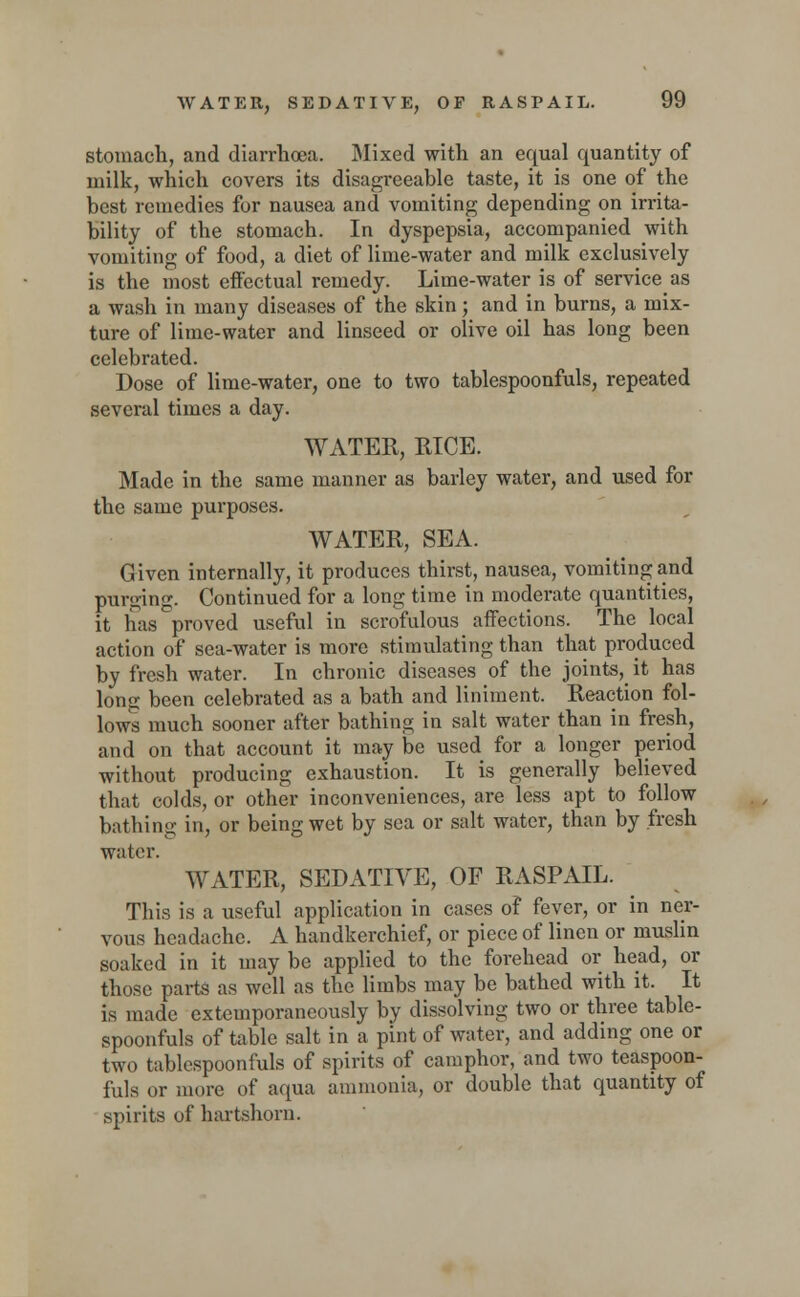 stomach, and diarrhoea. Mixed with an equal quantity of milk, which covers its disagreeable taste, it is one of the best remedies for nausea and vomiting depending on irrita- bility of the stomach. In dyspepsia, accompanied with vomiting of food, a diet of lime-water and milk exclusively is the most effectual remedy. Lime-water is of servicers a wash in many diseases of the skin; and in burns, a mix- ture of lime-water and linseed or olive oil has long been celebrated. Dose of lime-water, one to two tablespoonfuls, repeated several times a day. WATER, RICE. Made in the same manner as barley water, and used for the same purposes. WATER, SEA. Given internally, it produces thirst, nausea, vomiting and purging. Continued for a long time in moderate quantities, it lias proved useful in scrofulous affections. The local action of sea-water is more stimulating than that produced by fresh water. In chronic diseases of the joints, it has long been celebrated as a bath and liniment. Reaction fol- lows much sooner after bathing in salt water than in fresh, and on that account it may be used for a longer period without producing exhaustion. It is generally believed that colds, or other inconveniences, are less apt to follow bathing in, or being wet by sea or salt water, than by fresh water. WATER, SEDATIVE, OF RASPAIL. This is a useful application in cases of fever, or in ner- vous headache. A handkerchief, or piece of linen or muslin soaked in it may be applied to the forehead or head, or those parts as well as the limbs may be bathed with it. It is made extemporaneously by dissolving two or three table- spoonfuls of table salt in a pint of water, and adding one or two tablespoonfuls of spirits of camphor, and two teaspoon- fuls or more of aqua ammonia, or double that quantity of spirits of hartshorn.