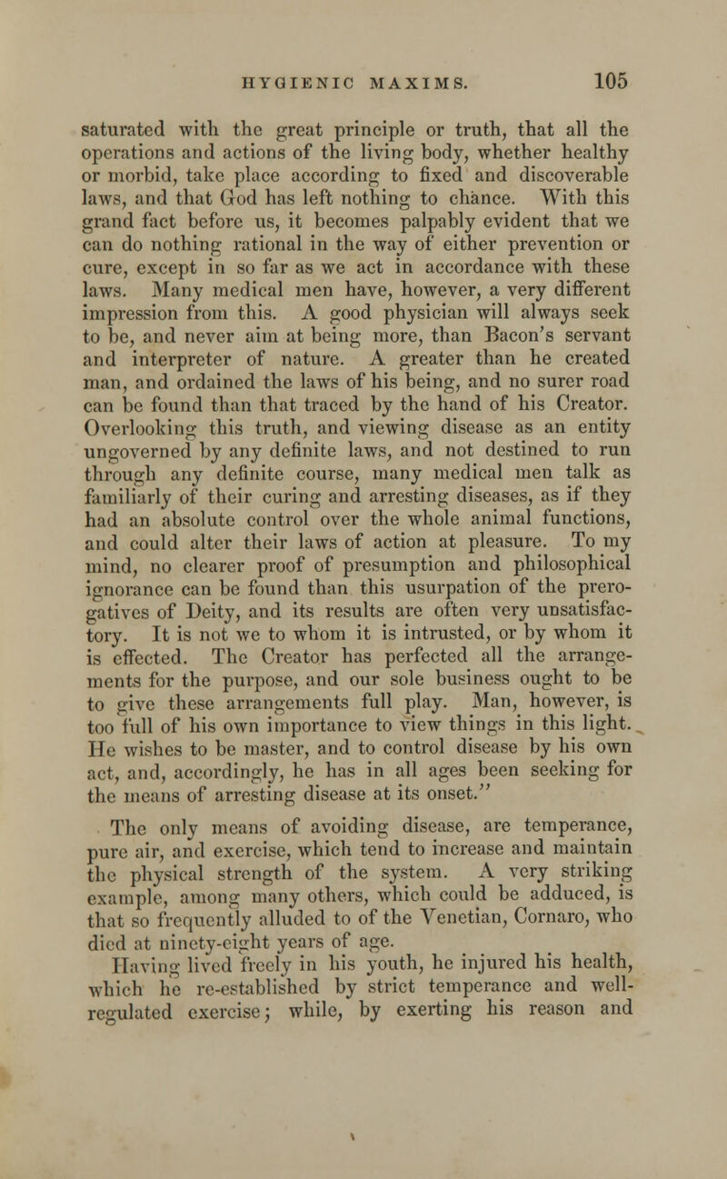 saturated with the great principle or truth, that all the operations and actions of the living body, whether healthy or morbid, take place according to fixed and discoverable laws, and that God has left nothing to chance. With this grand fact before us, it becomes palpably evident that we can do nothing rational in the way of either prevention or cure, except in so far as we act in accordance with these laws. Many medical men have, however, a very different impression from this. A good physician will always seek to be, and never aim at being more, than Bacon's servant and interpreter of nature. A greater than he created man, and ordained the laws of his being, and no surer road can be found than that traced by the hand of his Creator. Overlooking this truth, and viewing disease as an entity ungoverned by any definite laws, and not destined to run through any definite course, many medical men talk as familiarly of their curing and arresting diseases, as if they had an absolute control over the whole animal functions, and could alter their laws of action at pleasure. To my mind, no clearer proof of presumption and philosophical ignorance can be found than this usurpation of the prero- gatives of Deity, and its results are often very unsatisfac- tory. It is not we to whom it is intrusted, or by whom it is effected. The Creator has perfected all the arrange- ments for the purpose, and our sole business ought to be to give these arrangements full play. Man, however, is too full of his own importance to view things in this light. He wishes to be master, and to control disease by his own act, and, accordingly, he has in all ages been seeking for the means of arresting disease at its onset. The only means of avoiding disease, are temperance, pure air, and exercise, which tend to increase and maintain the physical strength of the system. A very striking example, among many others, which could be adduced, is that so frequently alluded to of the Venetian, Cornaro, who died at ninety-eight years of age. Having lived freely in his youth, he injured his health, which he re-established by strict temperance and well- regulated exercise; while, by exerting his reason and