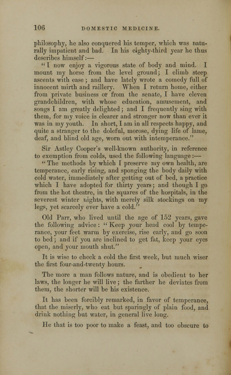 philosophy, he also conquered his temper, which was natu- rally impatient and bad. In his eighty-third year he thus describes himself:—  I now enjoy a vigorous state of body and mind. I mount my horse from the level ground; I climb steep ascents with ease; and have lately wrote a comedy full of innocent mirth and raillery. When I return home, either from private business or from the senate, I have eleven grandchildren, with whose education, amusement, and songs I am greatly delighted; and I frequently sing with them, for my voice is clearer and stronger now than ever it was in my youth. In short, I am in all respects happy, and quite a stranger to the doleful, morose, dying life of lame, deaf, and blind old age, worn out with intemperance. Sir Astley Cooper's well-known authority, in reference to exemption from colds, used the following language:—  The methods by which [ preserve my own health, are temperance, early rising, and sponging the body daily with cold water, immediately after getting out of bed, a practice which I have adopted for thirty years; and though I go from the hot theatre, in the squares of the hospitals, in the severest winter nights, with merely silk stockings on my legs, yet scarcely ever have a cold. Old Parr, who lived until the age of 152 years, gave the following advice:  Keep your head cool by tempe- rance, your feet warm by exercise, rise early, and go soon to bed; and if you are inclined to get fat, keep your eyes open, and your mouth shut. It is wise to check a cold the first week, but much wiser the first four-and-twenty hours. The more a man follows nature, and is obedient to her laws, the longer he will live; the farther he deviates from them, the shorter will be his existence. It has been forcibly remarked, in favor of temperance, that the miserly, who eat but sparingly of plain food, and drink nothing but water, in general live long. He that is too poor to make a feast, and too obscure to