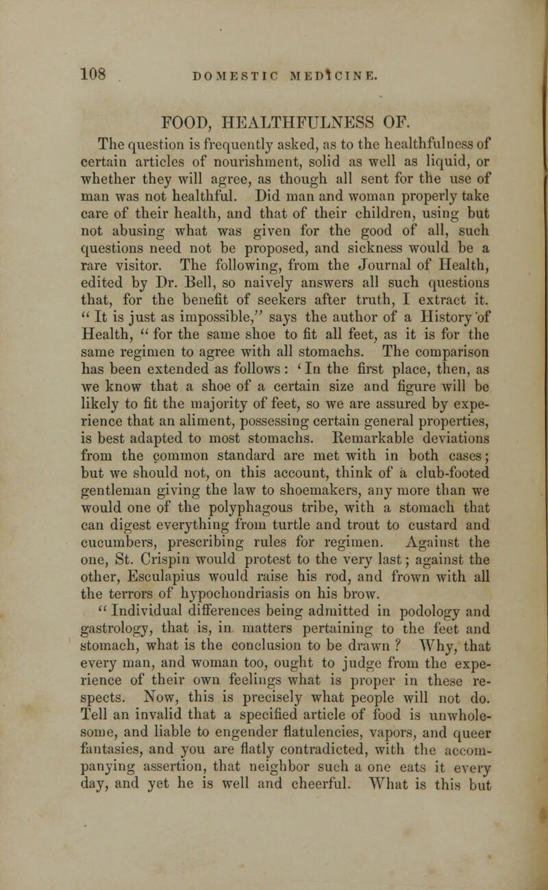 FOOD, HEALTHFULNESS OF. The question is frequently asked, as to the healthfulnesa of certain articles of nourishment, solid as well as liquid, or whether they will agree, as though all sent for the use of man was not healthful. Did man and woman properly take care of their health, and that of their children, using but not abusing what was given for the good of all, such questions need not be proposed, and sickness would be a rare visitor. The following, from the Journal of Health, edited by Dr. Bell, so naively answers all such questions that, for the benefit of seekers after truth, I extract it.  It is just as impossible, says the author of a History of Health,  for the same shoe to fit all feet, as it is for the same regimen to agree with all stomachs. The comparison has been extended as follows: ' In the first place, then, as we know that a shoe of a certain size and figure will be likely to fit the majority of feet, so we are assured by expe- rience that an aliment, possessing certain general properties, is best adapted to most stomachs. Remarkable deviations from the common standard are met with in both cases; but we should not, on this account, think of a club-footed gentleman giving the law to shoemakers, any more than we would one of the polyphagous tribe, with a stomach that can digest everything from turtle and trout to custard and cucumbers, prescribing rules for regimen. Against the one, St. Crispin would protest to the very last; against the other, Esculapius would raise his rod, and frown with all the terrors of hypochondriasis on his brow.  Individual differences being admitted in podology and gastrology, that is, in matters pertaining to the feet and stomach, what is the conclusion to be drawn ? Why, that every man, and woman too, ought to judge from the expe- rience of their own feelings what is proper in these re- spects. Now, this is precisely what people will not do. Tell an invalid that a specified article of food is unwhole- some, and liable to engender flatulencies, vapors, and queer fantasies, and you are flatly contradicted, with the accom- panying assertion, that neighbor such a one eats it every day, and yet he is well and cheerful. What is this but