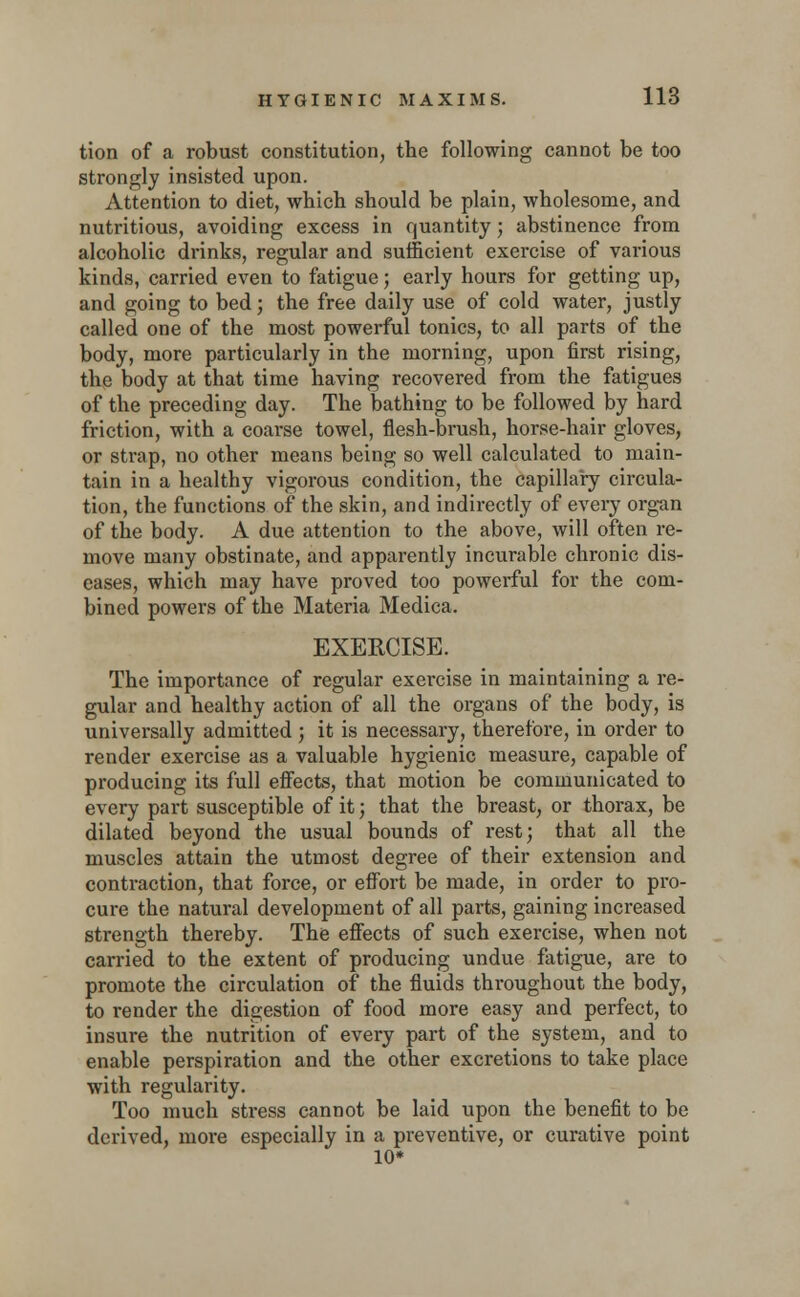 tion of a robust constitution, the following cannot be too strongly insisted upon. Attention to diet, which should be plain, wholesome, and nutritious, avoiding excess in quantity; abstinence from alcoholic drinks, regular and sufficient exercise of various kinds, carried even to fatigue; early hours for getting up, and going to bed; the free daily use of cold water, justly called one of the most powerful tonics, to all parts of the body, more particularly in the morning, upon first rising, the body at that time having recovered from the fatigues of the preceding day. The bathing to be followed by hard friction, with a coarse towel, flesh-brush, horse-hair gloves, or strap, no other means being so well calculated to main- tain in a healthy vigorous condition, the capillary circula- tion, the functions of the skin, and indirectly of every organ of the body. A due attention to the above, will often re- move many obstinate, and apparently incurable chronic dis- eases, which may have proved too powerful for the com- bined powers of the Materia Medica. EXERCISE. The importance of regular exercise in maintaining a re- gular and healthy action of all the organs of the body, is universally admitted ; it is necessary, therefore, in order to render exercise as a valuable hygienic measure, capable of producing its full effects, that motion be communicated to every part susceptible of it; that the breast, or thorax, be dilated beyond the usual bounds of rest; that all the muscles attain the utmost degree of their extension and contraction, that force, or effort be made, in order to pro- cure the natural development of all parts, gaining increased strength thereby. The effects of such exercise, when not carried to the extent of producing undue fatigue, are to promote the circulation of the fluids throughout the body, to render the digestion of food more easy and perfect, to insure the nutrition of every part of the system, and to enable perspiration and the other excretions to take place with regularity. Too much stress cannot be laid upon the benefit to be derived, more especially in a preventive, or curative point 10*