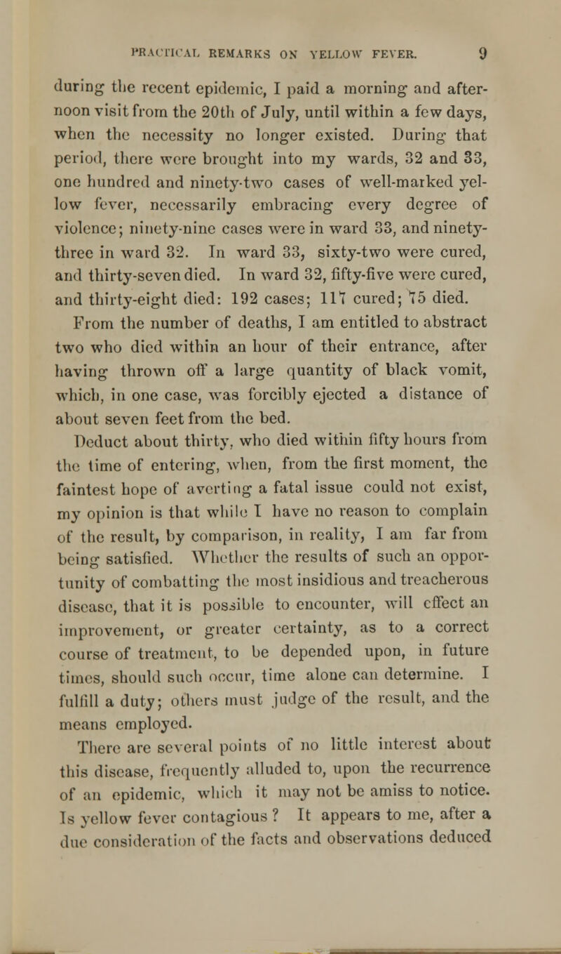 during the recent epidemic, I paid a morning and after- noon visit from the 20th of July, until within a few days, when the necessity no longer existed. During that period, there were brought into my wards, 32 and 33, one hundred and ninety-two cases of well-marked yel- low fever, necessarily embracing every degree of violence; ninety-nine cases were in ward 33, and ninety- three in ward 32. In ward 33, sixty-two were cured, and thirty-seven died. In ward 32, fifty-five were cured, and thirty-eight died: 192 cases; 111 cured; 15 died. From the number of deaths, I am entitled to abstract two who died within an hour of their entrance, after having thrown off a large quantity of black vomit, which, in one case, was forcibly ejected a distance of about seven feet from the bed. Deduct about thirty., who died within fifty hours from the time of entering, when, from the first moment, the faintest hope of averting a fatal issue could not exist, my opinion is that while I have no reason to complain of the result, by comparison, in reality, I am far from being satisfied. Whether the results of such an oppor- tunity of combatting the most insidious and treacherous disease, that it is possible to encounter, will effect an improvement, or greater certainty, as to a correct course of treatment, to be depended upon, in future times, should such occur, time alone can determine. I fulfill a duty; others must judge of the result, and the means employed. There are several points of no little interest about this disease, frequently alluded to, upon the recurrence of an epidemic, which it may not be amiss to notice. Is yellow fever contagious ? It appears to me, after a due consideration of the facts and observations deduced