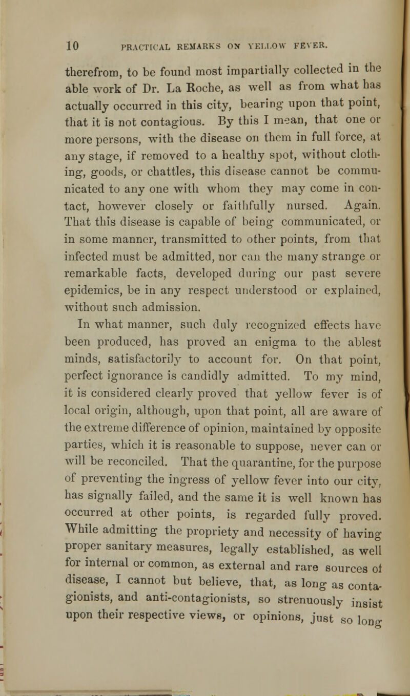 therefrom, to be found most impartially collected in the able work of Dr. La Roche, as well as from what has actually occurred in this city, bearing upon that point, that it is not contagious. By this I mean, that one or more persons, with the disease on them in full force, at any stage, if removed to a healthy spot, without cloth- ing, goods, or chatties, this disease cannot be commu- nicated to any one with whom they may come in con- tact, however closely or faithfully nursed. Again. That this disease is capable of being communicated, or in some manner, transmitted to other points, from that infected must be admitted, nor can the many strange or remarkable facts, developed during our past severe epidemics, be in any respect understood or explained, without such admission. In what manner, such duly recognized effects have been produced, has proved an enigma to the ablest minds, satisfactorily to account for. On that point, perfect ignorance is candidly admitted. To my mind, it is considered clearly proved that yellow fever is of local origin, although, upon that point, all are aware of the extreme difference of opinion, maintained by opposite parties, which it is reasonable to suppose, never can or will be reconciled. That the quarantine, for the purpose of preventing the ingress of yellow fever into our city, has signally failed, and the same it is well known has occurred at other points, is regarded fully proved. While admitting the propriety and necessity of having proper sanitary measures, legally established, as well for internal or common, as external and rare sources ot disease, I cannot but believe, that, as long as conta- gionists, and anti-contagionists, so strenuously insi8t upon their respective views, or opinions, just so lone: