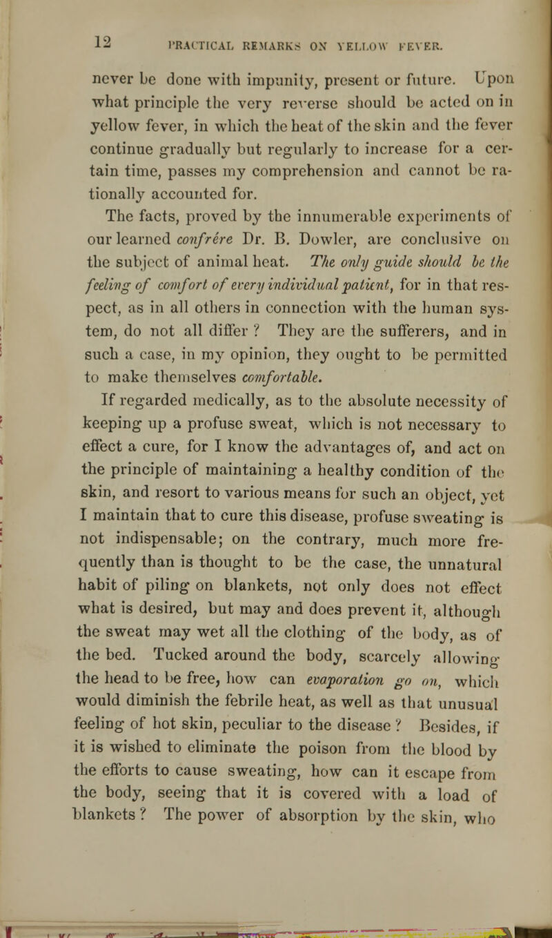 never be done with impunity, present or future. Upon what principle the very reverse should be acted on in yellow fever, in which the heat of the skin and the fever continue gradually but regularly to increase for a cer- tain time, passes my comprehension and cannot be ra- tionally accounted for. The facts, proved by the innumerable experiments of our learned confrere Dr. B. Dowler, are conclusive on the subject of animal heat. The only guide should be the feeling of comfort of every individual patient, for in that res- pect, as in all others in connection with the human sys- tem, do not all differ ? They are the sufferers, and in such a case, in my opinion, they ought to be permitted to make themselves comfortable. If regarded medically, as to the absolute necessity of keeping up a profuse sweat, which is not necessary to effect a cure, for I know the advantages of, and act on the principle of maintaining a healthy condition of the skin, and resort to various means for such an object, vet I maintain that to cure this disease, profuse sweating is not indispensable; on the contrary, much more fre- quently than is thought to be the case, the unnatural habit of piling on blankets, not only does not effect what is desired, but may and does prevent it, although the sweat may wet all the clothing of the body, as of the bed. Tucked around the body, scarcely allowing the head to be free, how can evaporation go on, which would diminish the febrile heat, as well as that unusual feeling of hot skin, peculiar to the disease ? Besides, if it is wished to eliminate the poison from the blood by the efforts to cause sweating, how can it escape from the body, seeing that it is covered with a load of blankets ? The power of absorption by the skin, who _^l