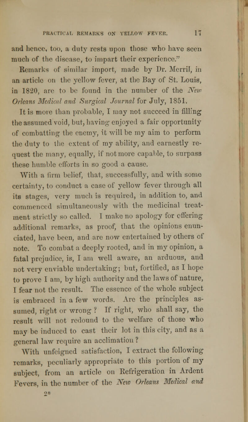 and hence, too, a duty rests upon those who have seen much of the disease, to impart their experience. Remarks of similar import, made by Dr. Merril, in an article on the yellow fever, at the Bay of St. Louis, in 1820, arc to be found in the number of the New Orleans Medical and Surgical Journal for July, 1851. It is more than probable, I may not succeed in filling the assumed void, but, having enjoyed a fair opportunity of combatting the enemy, it will be my aim to perform the duty to the extent of my ability, and earnestly re- quest the many, equally, if not more capable, to surpass these humble efforts in so good a cause. With a linn belief, that, successfully, and with some certainty, to conduct a case of yellow fever through all its stages, very much is required, in addition to, and commenced simultaneously with the medicinal treat- ment strictly so called. I make no apology for offering additional remarks, as proof, that the opinions enun- ciated, have been, and are now entertained by others of note. To combat a deeply rooted, and in my opinion, a fatal prejudice, is, I am well aware, an arduous, and not very enviable undertaking; but, fortified, as I hope to prove I am, by high authority and the laws of nature, 1 fear not the result. The essence of the whole subject is embraced in a few words. Are the principles as- sumed, right or wrong ? If right, who shall say, the result will not redound to the welfare of those who may be induced to cast their lot in this city, and as a general law require an acclimation ? With unfeigned satisfaction, I extract the following remarks, peculiarly appropriate to this portion of my subject, from an article on Refrigeration in Ardent Fevers, in the number of the New Orleans Medical and