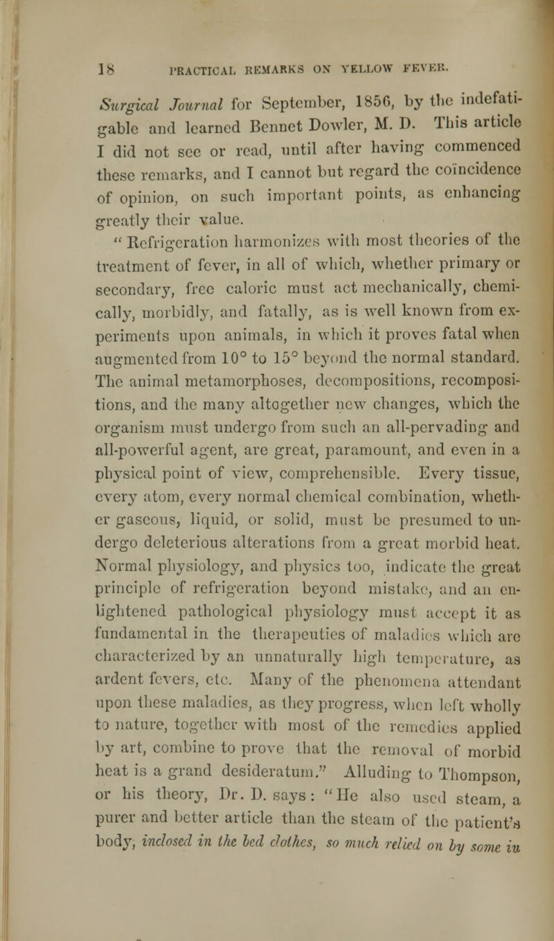 Surgical Journal for September, 1850, by the indefati- gable and learned Bennet Dowder, M. D. This artiele I did not see or read, until after having commenced these remarks, and I cannot but regard the coincidence of opinion, on such important points, as enhancing greatly their value.  Refrigeration harmonizes with most theories of the treatment of fever, in all of which, whether primary or secondary, free caloric must act mechanically, chemi- cally, morbidly, and fatally, as is well known from ex- periments upon animals, in which it proves fatal when augmented from 10° to 15° beyond the normal standard. The animal metamorphoses, decompositions, recomposi- tions, and the many altogether new changes, which the organism must undergo from such an all-pervading and all-powerful agent, are great, paramount, and even in a physical point of view, comprehensible. Every tissue, every atom, every normal chemical combination, wheth- er gaseous, liquid, or solid, must be presumed to un- dergo deleterious alterations from a great morbid heat. Normal physiology, and physics too, indicate the great principle of refrigeration beyond mistake, and an en- lightened pathological physiology must accept it as fundamental in the therapeutics of maladies which arc characterized by an unnaturally high temperature, as ardent fevers, etc. Many of the phenomena attendant upon these maladies, as they progress, when left wholly to nature, together with most of the remedies applied by art, combine to prove that the removal of morbid heat is a grand desideratum. Alluding to Thompson, or his theory, Dr. D. says: He also used steam, a purer and better article than the steam of the patient's body, inclosed in the led Jolhes, so much relied on by some in